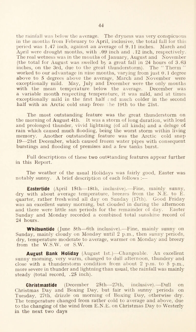 the rainfall was below the average. The dryness was very conspicuous in the months from February to April, inclusive, the total fall for this period was 1.47 inch, against an average of 9.11 inches. March and April were drought months, with .09 inch and .12 inch, respectively. The real wetness was in the months of January, August and November (the total for August was swelled b^ a great fall in 24 hours of 3.63 inches, on the 3rd, due to the great thunderstorm). The “ Therm ” worked to our advantage in nine months, varying from just 0. 1 degree above to 5 degrees above the average, March and November were exceptionally mild. May, July and December were the only months with the mean temperature below the average. December was a variable month respecting temperature, it was mild, and at times exceptionally mild in the first half and much colder in the second half with an Arctic cold snap from he 19th to the 21st. The most outstanding feature was the great thunderstorm on the morning of August 4th. It was a storm of long duration, with loud and prolonged thunder, vivid lightning (of all kinds) and a deluge of rain which caused much flooding, being the worst storm within living memory. Another outstanding feature was the Arctic cold snap 19—21st December, which caused frozen water pipes with consequent burstings and flooding of premises and a few tanks burst. Full descriptions of these two outstanding features appear further in this Report. The weather of the usual Holidays was fairly good, Easter was notably sunny. A brief description of each follows :•— Eastertide (April 15th—18th, inclusive).—-Fine, mainly sunny, dry with about average temperature, breezes from the N.E. to E. quarter, rather fresh wind all day on Sunday (17th). Good Friday was an excellent sunny morning, but clouded in during the afternoon and there were little sun periods for the remainder of day. Easter Sunday and Monday recorded a combined total sunshine record of 24 hours. Whitsuntide (June 5th—6th inclusive).—Fine, mainly sunny on Sunday, mainly cloudy on Monday until 2 p.m., then sunny periods, dry, temperature moderate to average, warmer on Monday and breezy from the W.S.W. or S.W. August Bank Holiday (August 1st.)—Changeable. An excellent sunny morning, very warm, changed to dull afternoon, thundery and close with a thunderstorm condition from about 2 p.m. to 5 p.m., more severe in thunder and lightning than usual, the rainfall was mainly steady (total record, .25 inch). Christ masiide (December 25th—27th, inclusive).—Dull on Christmas Day and Boxing Day, but fair with sunny periods on Tuesday, 27th, drizzle on morning of Boxing Day, otherwise dry. The temperature changed from rather cold to average and above, due to the changing of the wind from E.N.E. on Christmas Day to Westerly in the next two days