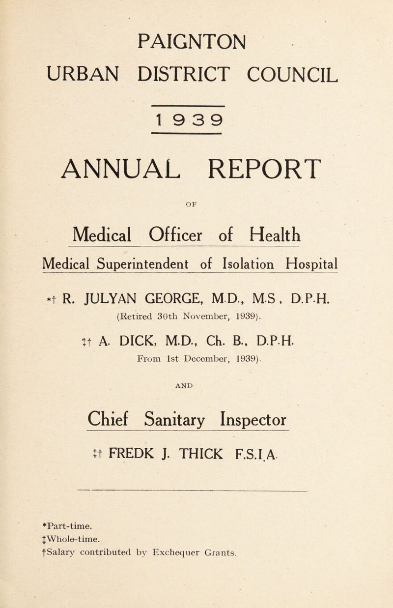 URBAN DISTRICT COUNCIL 19 3 9 ANNUAL REPORT OF Medical Officer of Health Medical Superintendent of Isolation Hospital *t R. JULYAN GEORGE, M D., M S. D.P.H. (Retired 30th November, 1939). tt A. DICK, M.D., Ch. B.. D.P.H. From 1st December, 1939). AND Chief Sanitary Inspector FREDK J. THICK F.S.I.A ♦Part-time. JWhole-time. fSalary contributed by Exchequer Grants,