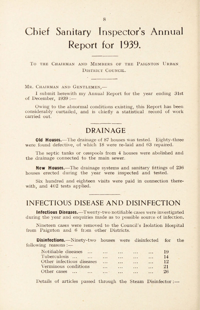 Chief Sanitary Inspectors Annual Report for 1939. To THE Chairman and Members of the Paignton Urban District Council. Mr. Chairman and Gentlemen,— 1 submit herewith my Annual Report for the year ending 31st of December, 1939 : — Owing to the abnormal conditions existing, this Report has been considerably curtailed, and is chiefly a statistical record of work carried out. drainage Old Houses.—The drainage of 87 houses was tested. Eighty-three were found defective, of which 18 were re-laid and 63 repaired. The septic tanks or cesspools from 4 houses were abolished and the drainage connected to the main sewer. New Houses.—^The drainage systems and sanitary fittings of 236 houses erected during the year were inspected and tested. Six hundred and eighteen visits were paid in connection there¬ with, and 402 tests applied. INFECTIOUS DISEASE AND DISINFECTION Infectious Diseases.—Twenty-two notifiable cases were investigated during the year and enquiries made as to possible source of infection. Nineteen cases were removed to the Council’s Isolation Hospital from Paignton and 6 from other Districts. Disinfections.—Ninety-two houses were disinfected for the following reasons ;— Notifiable diseases ... ... ... ... ... 19 Tuberculosis ... ... ... ... ... ... 14 Other infectious diseases ... ... ... ... 12 Verminous conditions ... ... ... ... 21 Other cases ... ... ... ... ... ... 26 Details of articles passed through the Steam Disinfector :—