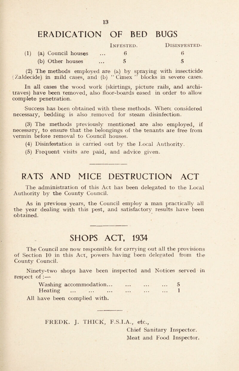 ERADICATION OF BED BUGS Infested. Disinfested. (1) (a) Council houses (b) Other houses 6 5 6 5 (2) The methods employed are (a) by spraying with insecticide (Zaldecide) in mild cases, and (b) “ Cimex  blocks in severe cases. In all cases the wood work (skirtings, picture rails, and archi¬ traves) have been removed, also floor-boards eased in order to allow complete penetration. Success has been obtained with these methods. Where considered necessary, bedding is also removed for steam disinfection. (3) The methods previously mentioned are also employed, if necessary, to ensure that the belongings of the tenants are free from vermin before removal to Council houses. (4) Disinfestation is carried out by the Local Authority. (5) Frequent visits are paid, and advice given. RATS AND MICE DESTRUCTION ACT The administration of this Act has been delegated to the Local Authority by the County Council. As in previous years, the Council employ a man practically all the year dealing with this pest, and satisfactory results have been obtained. SHOPS ACT, 1934 The Council are now responsible for carrying out all the provisions of Section 10 in this Act, powers having been delegated from tlm Countv Council. •/ Ninety-two shops have been inspected and Notices served in respect of:—- Washing accommodation. Heating 5 1 All have been complied with. FREDK. J. THICK, F.S.I.A., etc., Chief Sanitary Inspector. Meat and Food Inspector,