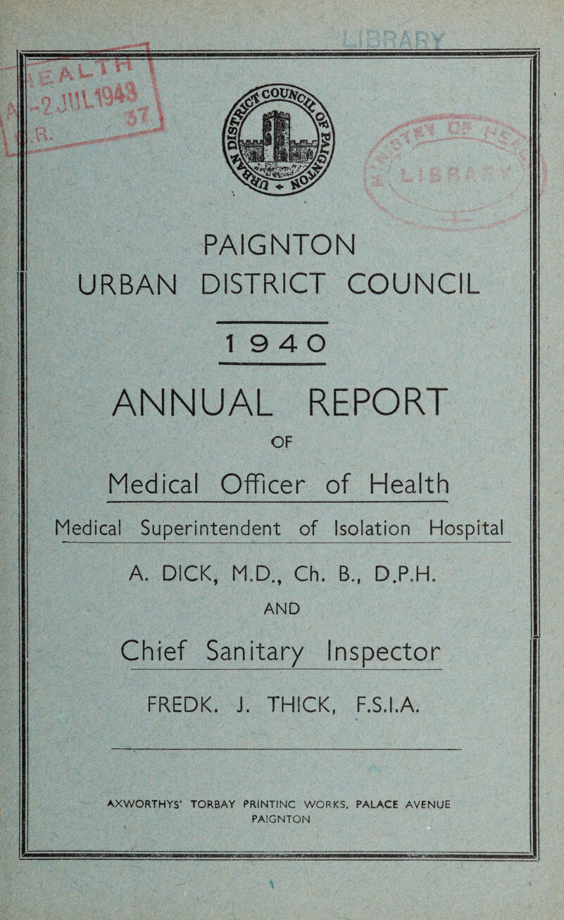 PAIGNTON URBAN DISTRICT COUNCIL 19 4 0 ANNUAL REPORT OF Medical Officer of Health Medical Superintendent of Isolation Hospital A. DICK, M.D., Ch. B., D.P.H. AND Chief Sanitary Inspector FREDK. J. THICK, F.S.I.A. AXWORTHYS’ TORBAY PRINTING WORKS. PALACE AVENUE PAIGNTON