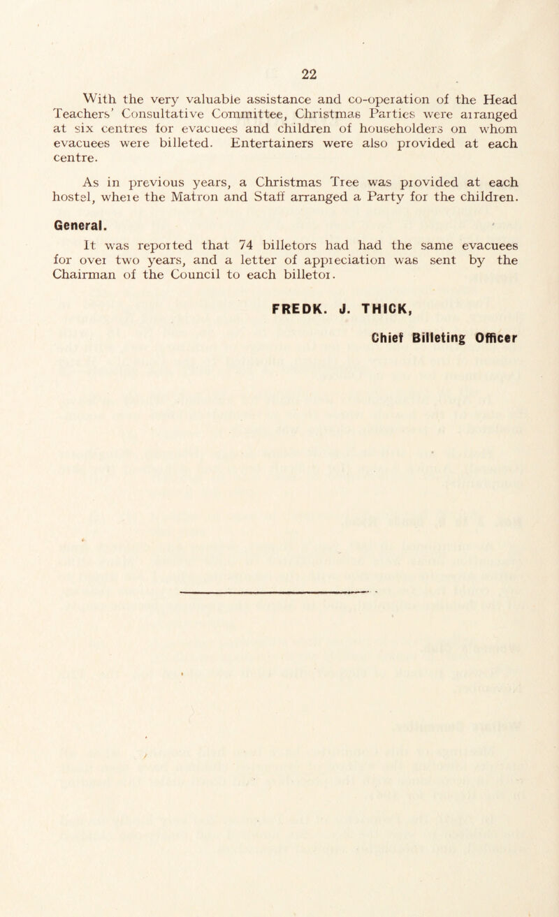 With the very valuable assistance and co-operation of the Head Teachers’ Consultative Committee, Christmas Parties were arranged at six centres tor evacuees and children of householders on whom evacuees were billeted. Entertainers were also provided at each centre. As in previous years, a Christmas Tree was provided at each hostel, where the Matron and Staff arranged a Party for the children. General. It was reported that 74 billetors had had the same evacuees for over two years, and a letter of appreciation was sent by the Chairman of the Council to each billetor. FREDK. J. THICK, Chief Billeting Officer