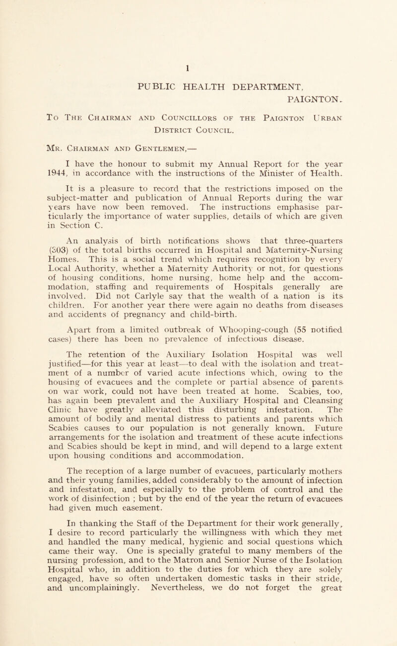 PUBLIC HEALTH DEPARTMENT, PAIGNTON. To The Chairman and Councillors of the Paignton Urban District Council. Mr. Chairman and Gentlemen,— I have the honour to submit my Annual Report for the year 1944, in accordance with the instructions of the Minister of Health. It is a pleasure to record that the restrictions imposed on the subject-matter and publication of Annual Reports during the war years have now been removed. The instructions emphasise par¬ ticularly the importance of water supplies, details of which are given in Section C. An analysis of birth notifications shows that three-quarters (303) of the total births occurred in Hospital and Maternity-Nursing Homes. This is a social trend which requires recognition by every Local Authority, whether a Maternity Authority or not, for questions of housing conditions, home nursing, home help and the accom¬ modation, staffing and requirements of Hospitals generally are involved. Did not Carlyle say that the wealth of a nation is its children. For another year there were again no deaths from diseases and accidents of pregnancy and child-birth. Apart from a limited outbreak of Whooping-cough (55 notified cases) there has been no prevalence of infectious disease. The retention of the Auxiliary Isolation Hospital was well justified—for this year at least—to deal with the isolation and treat¬ ment of a number of varied acute infections which, owing to the housing of evacuees and the complete or partial absence of parents- on war work, could not have been treated at home. Scabies, too, has again been prevalent and the Auxiliary Hospital and Cleansing Clinic have greatly alleviated this disturbing infestation. The amount of bodily and mental distress to patients and parents which Scabies causes to our population is not generally known. Future arrangements for the isolation and treatment of these acute infections and Scabies should be kept in mind, and will depend to a large extent upon housing conditions and accommodation. The reception of a large number of evacuees, particularly mothers and their young families, added considerably to the amount of infection and infestation, and especially to the problem of control and the work of disinfection ; but by the end of the year the return of evacuees had given much easement. In thanking the Staff of the Department for their work generally,. I desire to record particularly the willingness with which they met and handled the many medical, hygienic and social questions which came their way. One is specially grateful to many members of the nursing profession, and to the Matron and Senior Nurse of the Isolation Hospital who, in addition to the duties for which they are solely engaged, have so often undertaken domestic tasks in their stride, and uncomplainingly. Nevertheless, we do not forget the great