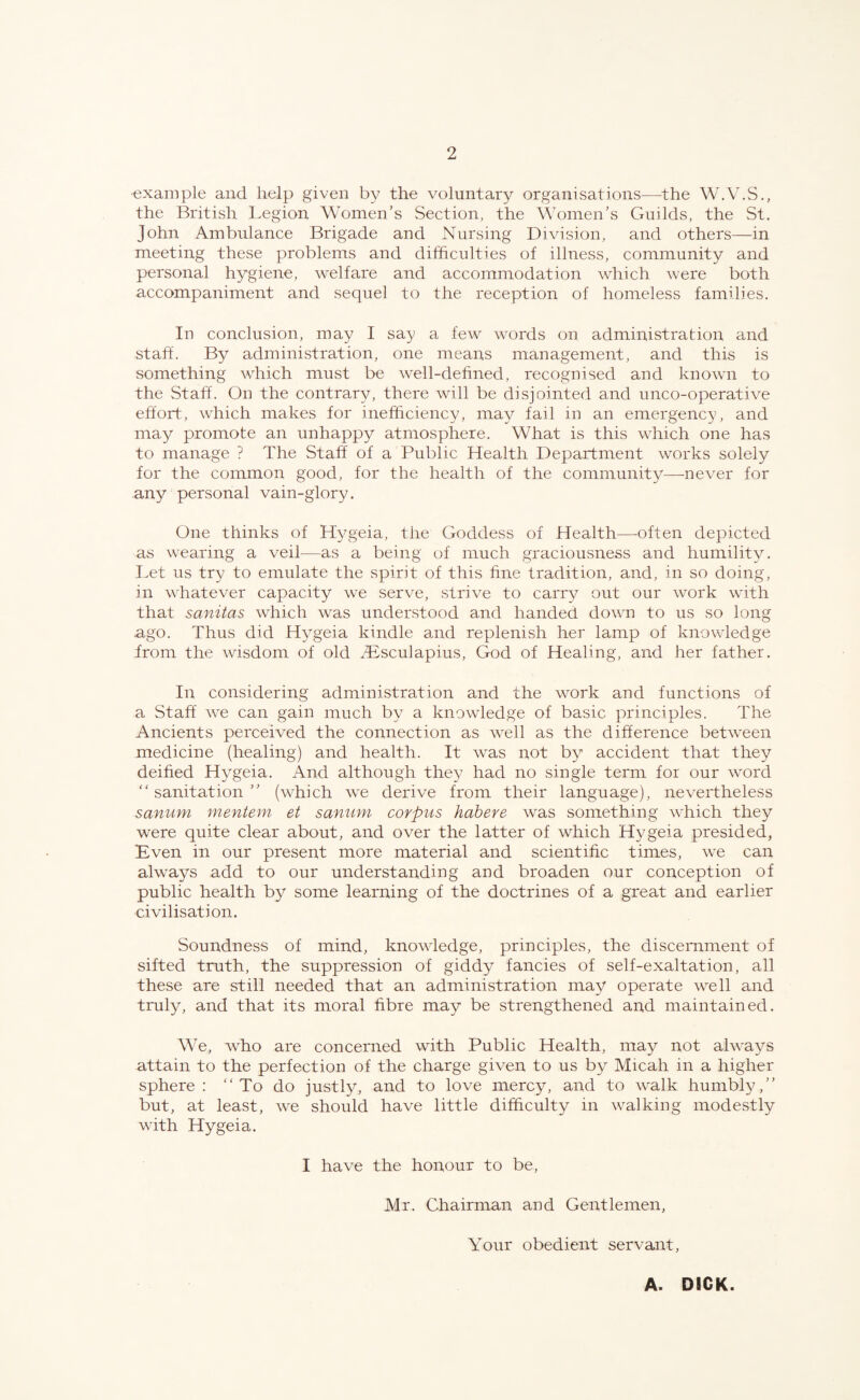 •example and help given by the voluntary organisations—the W.V.S., the British Legion Women’s Section, the Women’s Guilds, the St. John Ambulance Brigade and Nursing Division, and others—in meeting these problems and difficulties of illness, community and personal hygiene, welfare and accommodation which were both accompaniment and sequel to the reception of homeless families. In conclusion, may I say a few words on administration and staff. By administration, one means management, and this is something which must be well-defined, recognised and known to the Staff. On the contrary, there will be disjointed and unco-operative effort, which makes for inefficiency, may fail in an emergency, and may promote an unhappy atmosphere. What is this which one has to manage ? The Staff of a Public Health Department works solely for the common good, for the health of the community—never for any personal vain-glory. One thinks of Hygeia, the Goddess of Health—often depicted as wearing a veil—as a being of much graciousness and humility. Let us try to emulate the spirit of this fine tradition, and, in so doing, in whatever capacity we serve, strive to carry out our work with that sanitas which was understood and handed down to us so long ago. Thus did Hygeia kindle and replenish her lamp of knowledge from the wisdom of old ^Bsculapius, God of Healing, and her father. In considering administration and the work and functions of a Staff we can gain much by a knowledge of basic principles. The Ancients perceived the connection as well as the difference between medicine (healing) and health. It was not by accident that they deified Hygeia. And although thej? had no single term for our word sanitation” (which we derive from their language), nevertheless sanum mentem et sanum corpus habere was something which they were quite clear about, and over the latter of which Hygeia presided, Even in our present more material and scientific times, we can always add to our understanding and broaden our conception of public health by some learning of the doctrines of a great and earlier civilisation. Soundness of mind, knowledge, principles, the discernment of sifted truth, the suppression of giddy fancies of self-exaltation, all these are still needed that an administration may operate well and truly, and that its moral fibre may be strengthened and maintained. We, who are concerned with Public Health, may not always attain to the perfection of the charge given to us by Micah in a higher sphere: To do justly, and to love mercy, and to walk humbly,” but, at least, we should have little difficulty in walking modestly with Hygeia. I have the honour to be, Mr. Chairman and Gentlemen, Your obedient servant, A. DICK.