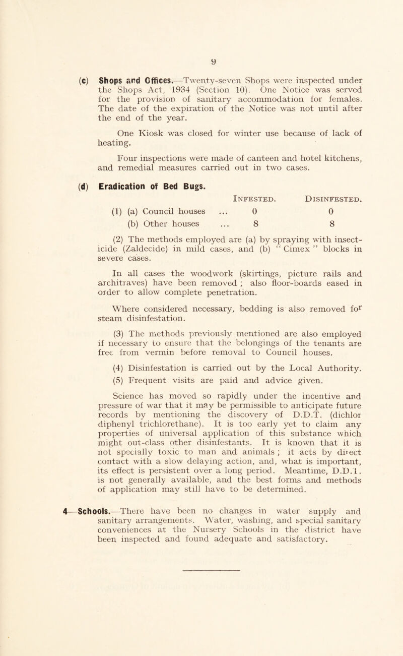 (c) Shops and Gfhces.—Twenty-seven Shops were inspected under the Shops Act, 1934 (Section 10). One Notice was served for the provision of sanitary accommodation for females. The date of the expiration of the Notice was not until after the end of the year. One Kiosk was closed for winter use because of lack of heating. Four inspections were made of canteen and hotel kitchens, and remedial measures carried out in two cases. (d) Eradication of Bed Bugs. Infested. Disinfested. (1) (a) Council houses ... 0 0 (b) Other houses ... 8 8 (2) The methods employed are (a) by spraying with insect¬ icide (Zaldecide) in mild cases, and (b)  Cimex  blocks in severe cases. In all cases the woodwork (skirtings, picture rails and architraves) have been removed ; also floor-boards eased in order to allow complete penetration. Where considered necessary, bedding is also removed fo^ steam disinfestation. (3) The methods previously mentioned are also employed if necessary to ensure that the belongings of the tenants are free from vermin before removal to Council houses. (4) Disinfestation is carried out by the Local Authority. (5) Frequent visits are paid and advice given. Science has moved so rapidly under the incentive and pressure of war that it may be permissible to anticipate future records by mentioning the discovery of D.D.T. (dichlor diphenyl trichlorethane). It is too early yet to claim any properties of universal application of this substance which might out-class other disinfest ants. It is known that it is not specially toxic to man and animals ; it acts by dhect contact with a slow delaying action, and, what is important, its effect is persistent over a long period. Meantime, D.D.'I. is not generally available, and the best forms and methods of application may still have to be determined. 4—Schools.—There have been no changes in water supply and sanitary arrangements. Water, washing, and special sanitary conveniences at the Nursery Schools in the district have been inspected and found adequate and satisfactory.