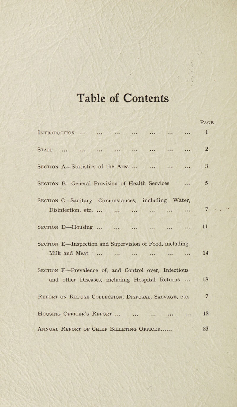 Table of Contents li^XRODX-TCTION ••• ••• ••• ••• ••• *•* »■* •»» ••• ••• *•» ••• Section A—Statistics of the Area ... Secti6n B—General Provision of Health Services Section C—Sanitary Circumstances, including Water, Disinfection, etc. ... Section D—Housing ... Section E—Inspection and Supervision of Food, including Milk and Meat ... Section F—Prevalence of, and Control over, Infectious and other Diseases, including Hospital Returns ... Report on Refuse Collection, Disposal, Salvage, etc. Housing Officer’s Report. Annual Report of Chief Billeting Officer.
