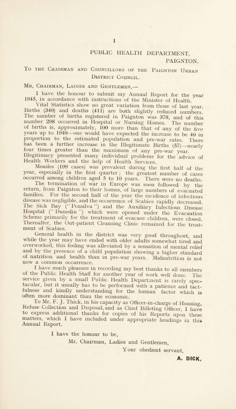PUBLIC HEALTH DEPARTMENT, PAIGNTON. To THE Chairman and Councillors of the Paignton Urban District Council. Mr, Chairman, Ladies and Gentlemen,— I have the honour to submit my Annual Report for the year 1945, in accordance with instructions of the Minister of Health. Vital Statistics show no great variation from those of last year. Births (340) and deaths (411) are both slightly reduced numbers* The number of births registered in Paignton was 378, and of this number 298 occurred in Hospital or Nursing Homes. The number of births is, approximately, 100 more than that of any of the five years up to 1940—one would have expected the increase to be 40 in proportion to the estimated population and pre-war rates. There has been a further increase in the Illegitimate Births (57)—nearly four times greater than the maximum of any pre-war year. Illegitimacy presented many individual problems for the advice of Health Workers and the help of Health Services. Measles (199 cases) was prevalent during the first half of the year, especially in the first quarter; the greatest number of cases occurred among children aged 5 to 10 years. There were no deaths. The termination of war in Europe was soon followed by the return, from Paignton to their homes, of large numbers of evacuated families. For the second half of the year the incidence of infectious disease was negligible, and the occurrence of Scabies rapidly decreased. The Sick Bay ( Pensilva) and the Auxiliary Infectious Disease Hospital (“ Dunedin ”) which were opened under the Evacuation Scheme primarily for the treatment of evacuee children, were closed. Thereafter, the Out-patient Cleansing Clinic remained for the treat¬ ment of Scabies. General health in the district was very good throughout, and while the year may have ended with older adults somewhat tired and overworked, this feeling was alleviated by a sensation of mental relief and by the presence of a child population showing a higher standard of nutrition and health than in pre-war years. Malnutrition is not now a common occurrence. I have much pleasure in recording my best thanks to all members of the Public Health Staff for another year of work well done. The service given by a small Public Health Departxnent is rarely spec¬ tacular, but it usually has to be performed with a patience and tact¬ fulness and kindly understanding for the human factor which is often more dominant than the economic. To Mr. F. J. Thick, in his capacity as Ofhcer-in-charge of Housing. Refuse Collection and Disposal, and as Chief Billeting Officer, I have to express additional thanks for copies of his Reports upon these matters, which I have included under appropriate headings in this Annual Report. I have the honour to be, Mr. Chairman, Ladies and Gentlemen, Your obedient servant, A. DICK,