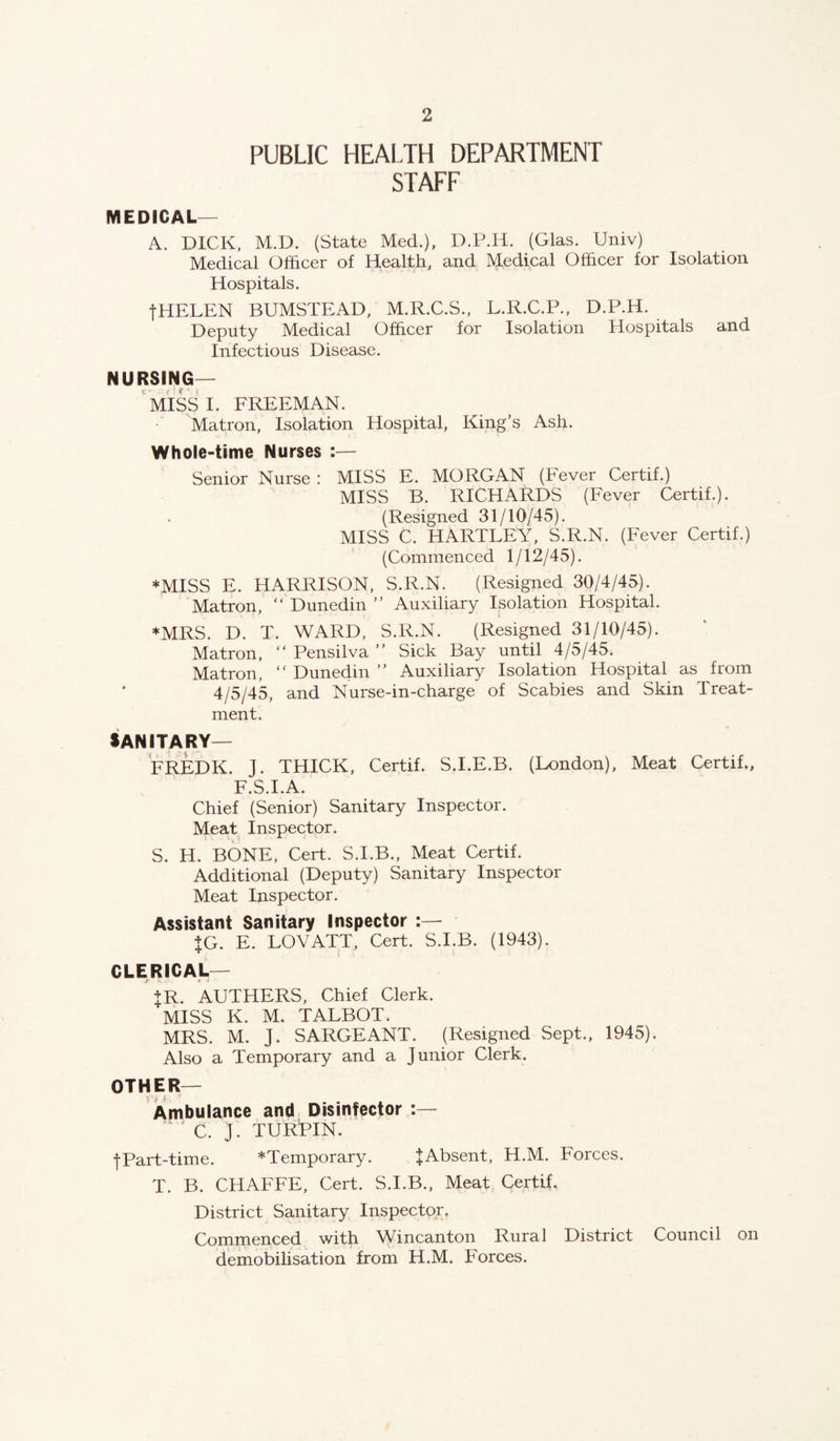 PUBLIC HEAIJH DEPARTMENT STAFF MEDICAL—^ A. DICK, M.D. (State Med.), D.P.H. (Glas. Univ) Medical Officer of Health, and Medical Officer for Isolation Hospitals. fHELEN BUMSTEAD, M.R.C.S., L.R.C.P., D.P.H. Deputy Medical Officer for Isolation Hospitals and Infectious Disease. NURSING— ‘miss I. FREEMAN. Matron, Isolation Hospital, King’s Ash. Whole-time Nurses :— Senior Nurse : MISS E. MORGAN (Fever Certif.) MISS B. RICHARDS (Fever Certif.). (Resigned 31/10/45). MISS C. HARTLEY, S.R.N. (Fever Certif.) (Commenced 1/12/45). *MISS E. HARRISON, S.R.N. (Resigned 30/4/45). Matron, “ Dunedin ” Auxiliary Isolation Hospital. ♦MRS. D. T. WARD, S.R.N. (Resigned 31/10/45). Matron, “ Pensilva ” Sick Bay until 4/5/45. Matron, “ Dunedin ” Auxiliary Isolation Hospital as from 4/5/45, and Nurse-in-charge of Scabies and Skin Treat¬ ment. JANITARY— FREDK. J. THICK, Certif. S.I.E.B. (London), Meat Certif., F.S.I.A. Chief (Senior) Sanitary Inspector. Meat Inspector. S. H. BONE, Cert. S.I.B., Meat Certif. Additional (Deputy) Sanitary Inspector Meat Inspector. Assistant Sanitary Inspector +G. E. LOVATT, Cert. S.I.B. (1943). CLERICAL— +R. AETHERS, Chief Clerk. MISS K. M. TALBOT. MRS. M. J. SARGEANT. (Resigned Sept., 1945). Also a Temporary and a Junior Clerk. OTHER— Ambulance and Disinfector :— C. J. TURPIN. fPart-time. *Temporary. lAbsent, H.M. Forces. T. B. CHAFFE, Cert. S.I.B., Meat Certif. District Sanitary Inspector. Commenced with Wincanton Rural District Council on demobilisation from H.M. Forces.