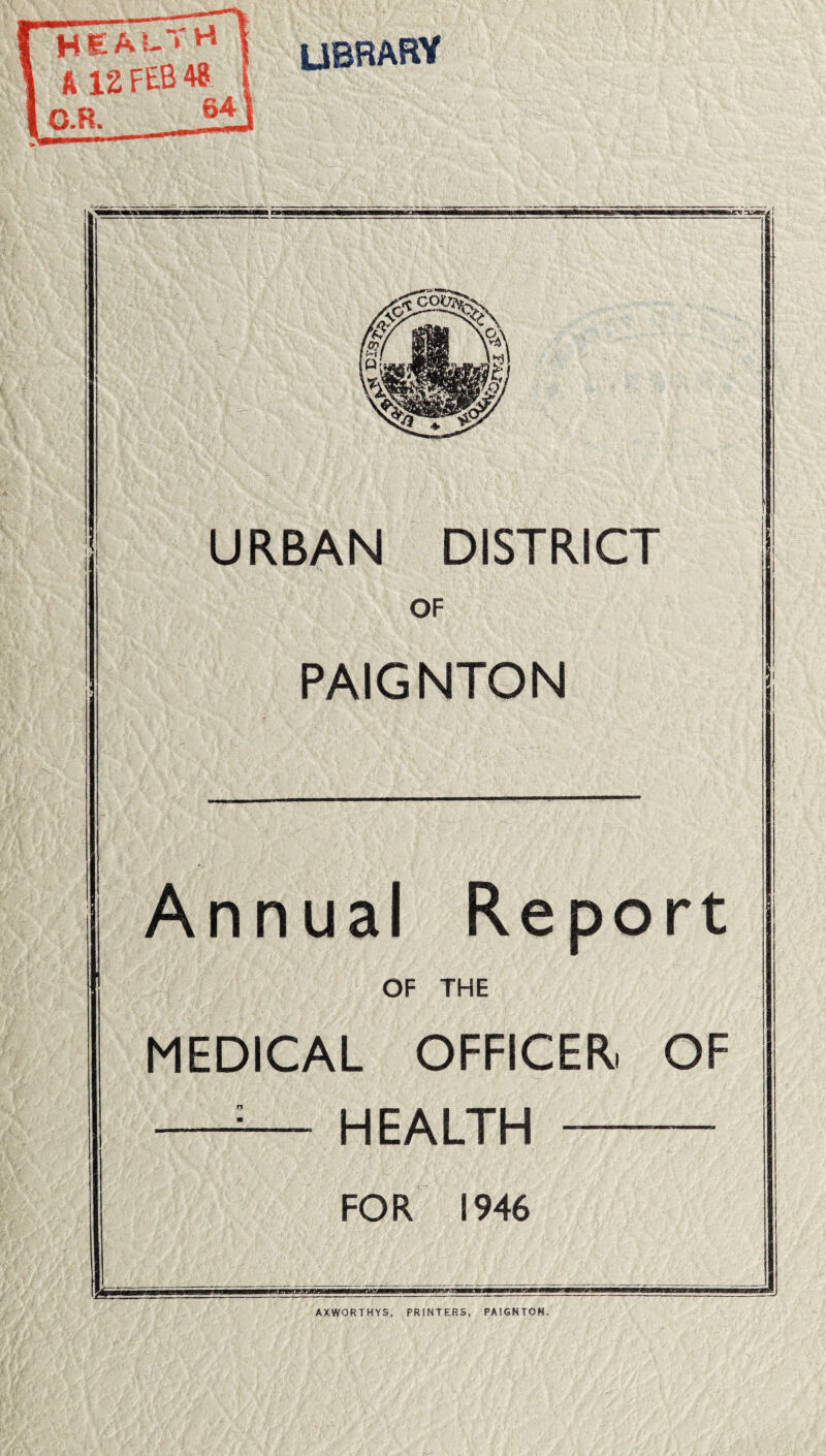 rt H£Al- ft 12 FEB 48 LIBRARY o. 64 URBAN DISTRICT OF PAIGNTON Annual Report OF THE MEDICAL OFFICER, OF HEALTH FOR 1946 AXWORTHYS, PRINTERS, PAIGNTON.