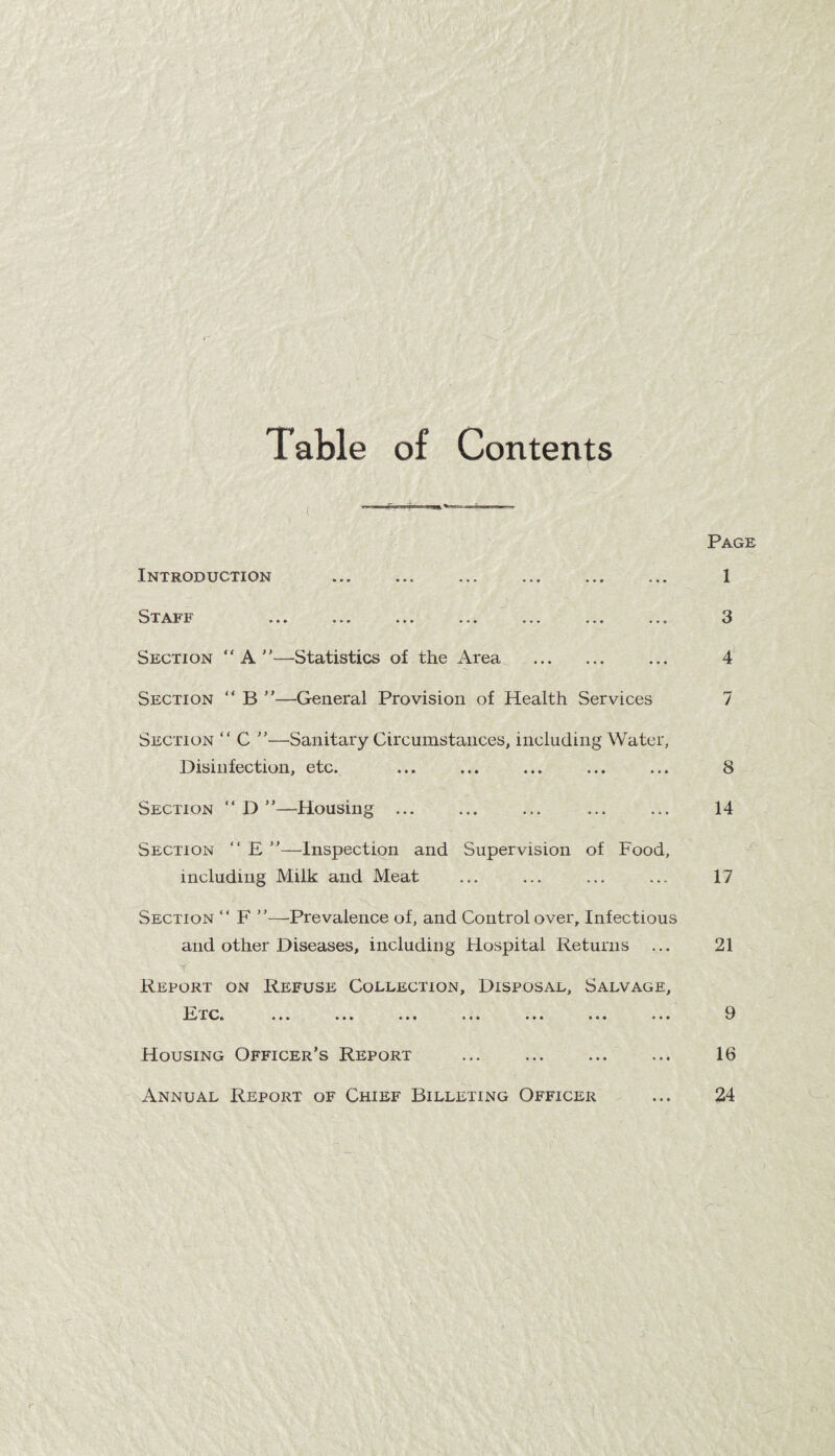 Table of Contents Introduction . . V^TT^^T H • • » * * • • I • . • . a a a a a a a Section “ A ”—-Statistics of the Area . Section “ B ”—General Provision of Health Services Page 1 3 4 7 Section “ C ”—Sanitary Circumstances, including Water, Disinfection, etc. ... ... ... ... ... 8 Section “ D Housing ... ... ... ... ... 14 Section “ E ”—Inspection and Supervision of Food, including Milk and Meat ... ... ... ... 17 Section “ F ”—Prevalence of, and Control over. Infectious and other Diseases, including Hospital Returns ... 21 Report on Refuse Collection, Disposal, Salvage, It rc» ... ... ... ... ... ... ... D Housing Officer’s Report . 16 Annual Report of Chief Billeting Officer ... 24