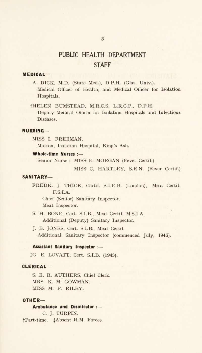 PUBLIC HEALTH DEPARTMENT STAFF MEDICAL— A. DICK, M.D. (State Med.), D.P.H. (Glas. Univ.). Medical Officer of Health, and Medical Officer for Isolation Hospitals. fHELEN BUMSTEAD, M.R.C.S, L.R.C.P., D.P.H. Deputy Medical Officer for Isolation Hospitals and Infectious Diseases. NURSING- MISS I. FREEMAN, Matron, Isolation Hospital, King’s Ash. Whole-time Nurses :— Senior Nurse : MISS E. MORGAN (Fever Certif.) MISS C. HARTLEY, S.R.N. (Fever Certif.) SANITARY— FREDK. J. THICK, Certif. S.I.E.B. (London), Meat Certif. F.S.I.A. Chief (Senior) Sanitary Inspector. Meat Inspector. S. H. BONE, Cert. S.I.B., Meat Certif. M.S.I.A. Additional (Deputy) Sanitary Inspector. J. B. JONES, Cert. S.I.B., Meat Certif. Additional Sanitary Inspector (commenced July, 1946). Assistant Sanitary Inspector:— JG. E. LOVATT, Cert. S.I.B. (1943). CLERICAL— S. E. R. AUTHERS, Chief Clerk. MRS. K. M. GOWMAN. MISS M. P. RILEY. OTHER— Ambulance and Disinfector :— C. J. TURPIN. f Part-time. J Absent H.M. Forces.