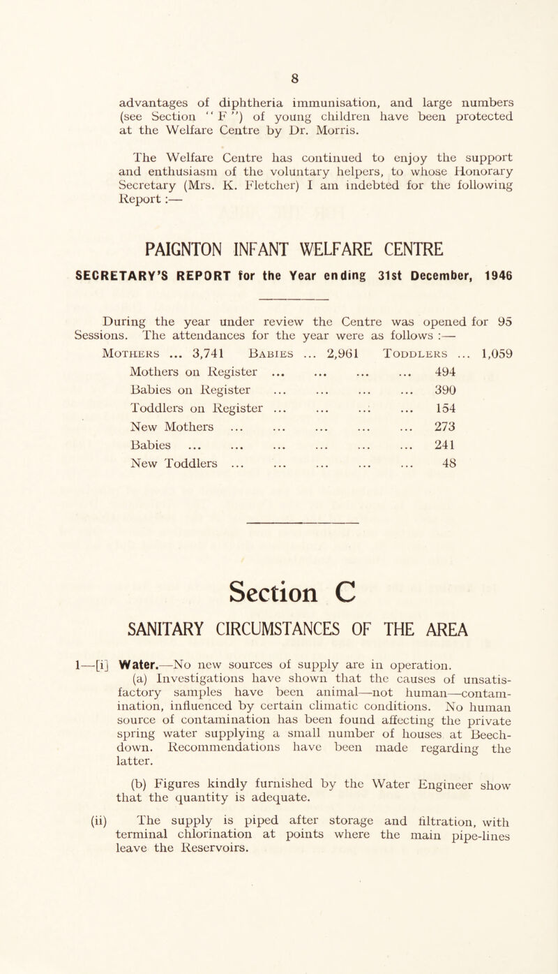 advantages of diphtheria immunisation, and large numbers (see Section “ F ”) of young children have been protected at the Welfare Centre by Dr. Morris. The Welfare Centre has continued to enjoy the support and enthusiasm of the voluntary helpers, to whose Honorary Secretary (Mrs. K. Fletcher) I am indebted for the following Report:— PAIGNTON INFANT WELFARE CENTRE SECRETARY’S REPORT for the Year ending 31st December, 1946 During the year under review the Centre was opened for 95 Sessions. The attendances for the year were as follows :— Mothers ... 3,741 Babies Mothers on Register ... Babies on Register Toddlers on Register ... New Mothers Babies New Toddlers ... ... 2,961 Toddlers ... 1,059 ... ... ... 494 . 390 154 97Q • • • ••• ••• m / 19 . 241 48 Section C SANITARY CIRCUMSTANCES OF THE AREA 1—[i] Water .—No new sources of supply are in operation. (a) Investigations have shown that the causes of unsatis¬ factory samples have been animal—not human—contam¬ ination, influenced by certain climatic conditions. No human source of contamination has been found affecting the private spring water supplying a small number of houses at Beech- down. Recommendations have been made regarding the latter. (b) Figures kindly furnished by the Water Engineer show that the quantity is adequate. (ii) The supply is piped after storage and filtration, with terminal chlorination at points where the main pipe-lines leave the Reservoirs.