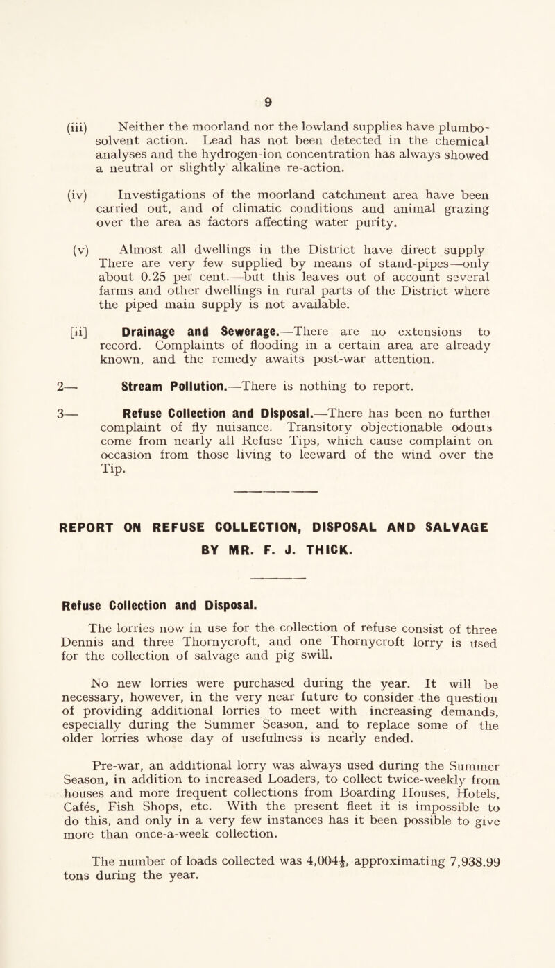(iii) Neither the moorland nor the lowland supplies have plumbo- solvent action. Lead has not been detected in the chemical analyses and the hydrogen-ion concentration has always showed a neutral or slightly alkaline re-action. (iv) Investigations of the moorland catchment area have been carried out, and of climatic conditions and animal grazing over the area as factors affecting water purity. (v) Almost all dwellings in the District have direct supply There are very few supplied by means of stand-pipes—only about 0.25 per cent.—but this leaves out of account several farms and other dwellings in rural parts of the District where the piped main supply is not available. [ii] Drainage and Sewerage.—There are no extensions to record. Complaints of flooding in a certain area are already known, and the remedy awaits post-war attention. 2— Stream Pollution.—There is nothing to report. 3— Refuse Collection and Disposal.—There has been no furthet complaint of fly nuisance. Transitory objectionable odouis come from nearly all Refuse Tips, which cause complaint on occasion from those living to leeward of the wind over the Tip. REPORT ON REFUSE COLLECTION, DISPOSAL AND SALVAGE BY MR. F. J. THICK. Refuse Collection and Disposal. The lorries now in use for the collection of refuse consist of three Dennis and three Thornycroft, and one Thornycroft lorry is used for the collection of salvage and pig swill. No new lorries were purchased during the year. It will be necessary, however, in the very near future to consider the question of providing additional lorries to meet with increasing demands, especially during the Summer Season, and to replace some of the older lorries whose day of usefulness is nearly ended. Pre-war, an additional lorry was always used during the Summer Season, in addition to increased Loaders, to collect twice-weekly from houses and more frequent collections from Boarding Houses, Hotels, Cafes, Fish Shops, etc. With the present fleet it is impossible to do this, and only in a very few instances has it been possible to give more than once-a-week collection. The number of loads collected was 4,004^, approximating 7,938.99 tons during the year.