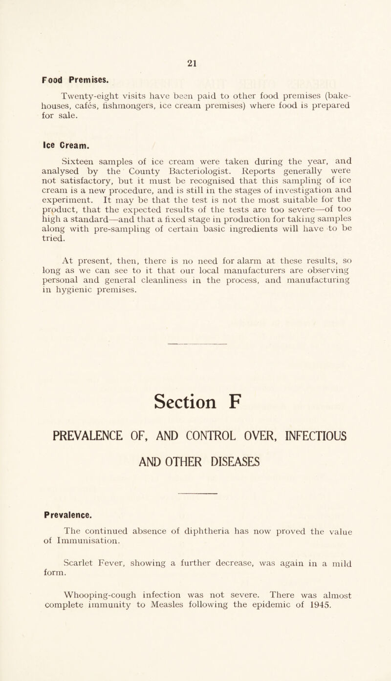 Food Premises. Twenty-eight visits have been paid to other food premises (bake¬ houses, cafes, fishmongers, ice cream premises) where food is prepared for sale. Ice Cream. .Sixteen samples of ice cream were taken during the year, and analysed by the County Bacteriologist. Reports generally were not satisfactory, but it must be recognised that this sampling of ice cream is a new procedure, and is still in the stages of investigation and experiment. It may be that the test is not the most suitable for the product, that the expected results of the tests are too severe—of too high a standard—and that a fixed stage in production for taking samples along with pre-sampling of certain basic ingredients will have to be tried. At present, then, there is no need for alarm at these results, so long as we can see to it that our local manufacturers are observing personal and general cleanliness in the process, and manufacturing in hygienic premises. Section F PREVALENCE OF, AND CONTROL OVER, INFECTIOUS AND OTHER DISEASES Prevalence. The continued absence of diphtheria has now proved the value of Immunisation. Scarlet Fever, showing a further decrease, was again in a mild form. Whooping-cough infection was not severe. There was almost complete immunity to Measles following the epidemic of 1945.