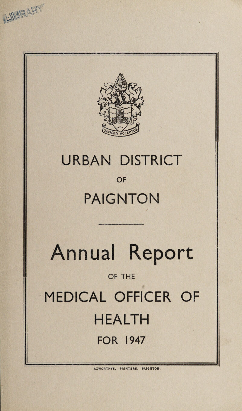URBAN DISTRICT OF PAIGNTON Annual Report OF THE MEDICAL OFFICER OF HEALTH FOR 1947 AXWORTHYS, PRINTERS, PAI6NTON.