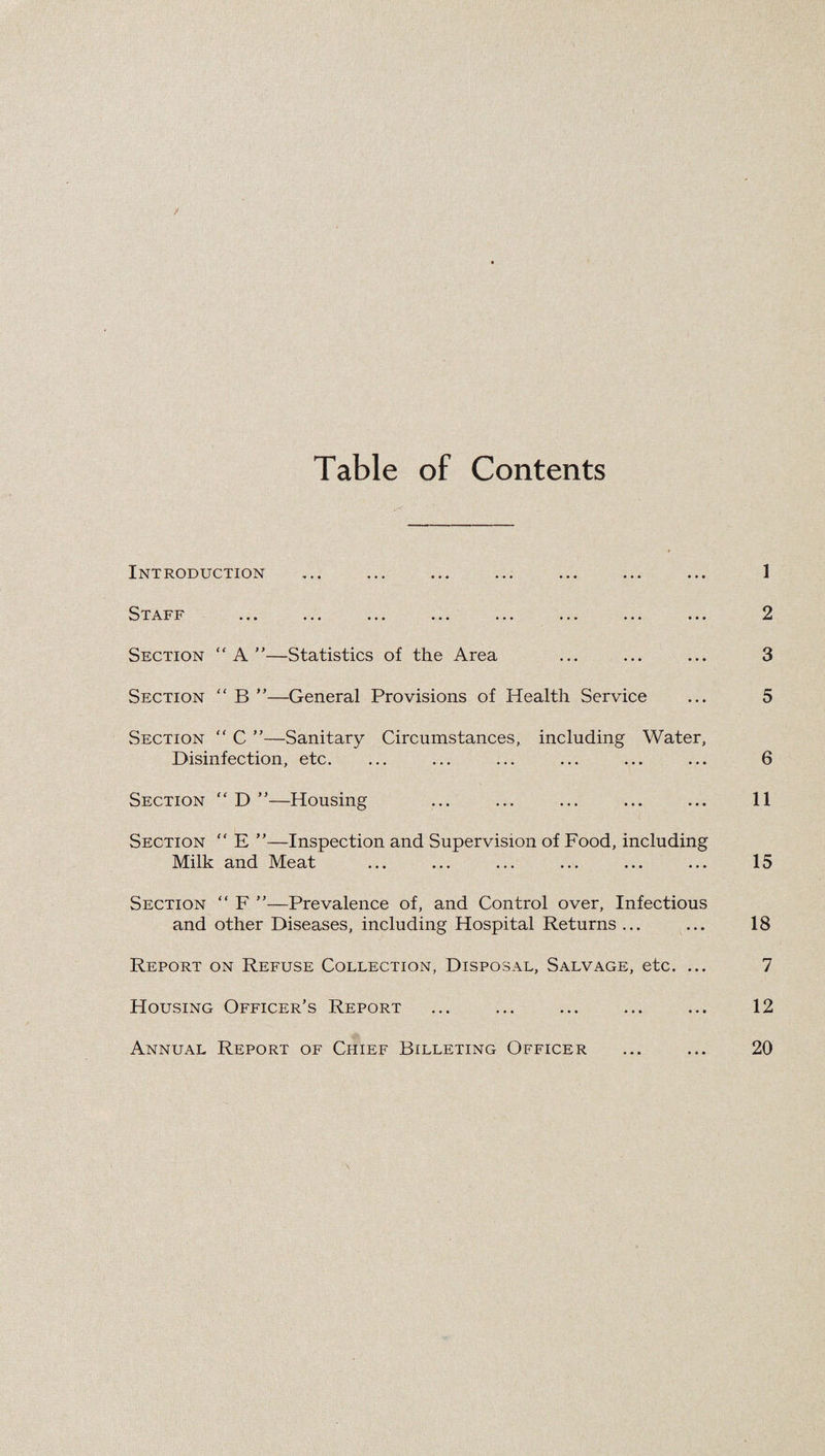 Table of Contents Introduction ^T-A. ••• ••• ••• ••• Section “A”—Statistics of the Area Section “ B ”—General Provisions of Health Service Section “ C ”—Sanitary Circumstances, including Water, Disinfection, etc. Section “ D ”—Housing Section “ E ”—Inspection and Supervision of Food, including Milk and Meat Section “ F ”—Prevalence of, and Control over. Infectious and other Diseases, including Hospital Returns ... Report on Refuse Collection, Disposal, Salvage, etc. ... Housing Officer’s Report Annual Report of Chief Billeting Officer