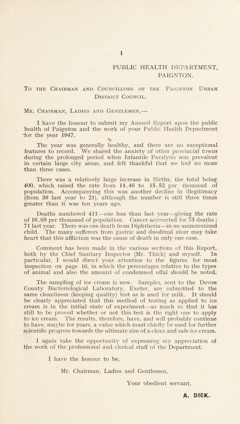 PUBLIC HEALTH DEPARTMENT, PAIGNTON. To THE Chairman and Councillors of the Paignton Urban District Council. Mr. Chairman, Ladies and Gentlemen,— I have the honour to submit my Anunal Report upon the public health of Paignton and the work of your Public Health Department •for the year 1947. The year was generally healthy, and there are no exceptional features to record. We shared the anxiety of other provincial towns during the prolonged period when Infantile Paralysis was prevalent in certain large city areas, and felt thankful that we had no more than three cases. There was a relatively large increase in Births, the total being 400, which raised the rate from 14.46 to 15.52 per thousand of population. Accompanying this was another decline in illegitimacy (from 39 last year to 21), although the number is still three times greater than it was ten years ago. Deaths numbered 411—one less than last year—giving the rate of 16.05 per thousand of population. Cancer accounted for 73 deaths ; 71 last year. There was one death from Diphtheria—in an unimmunised child. The many sufferers from gastric and duodenal ulcer may take heart that this affliction was the cause of death in only one case. Comment has been made in the various sections of this Report, both by the Chief Sanitary Inspector (Mr. Thick) and myself. In particular, I would direct your attention to the figures for meat inspection on page 16, in which the percentages relative to the types of animal and also the amount of condemned offal should be noted. The sampling of ice cream is new. Samples, sent to the Devon County Bacteriological Laboratory, Exeter, are submitted to the same cleanliness (keeping quality) test as is used for milk. It should be clearly appreciated that this method of testing as applied to ice cream is in the initial state of experiment—so much so that it has still to be proved whether or not this test is the right one to apply to ice cream. The results, therefore, have, and will probably continue to have, maybe for years, a value which must chiefly be used for further scientific progress towards the ultimate aim of a clean and safe ice cream. I again take the opportunity of expressing my appreciation of the work of the professional and clerical staff of the Department. I have the honour to be, Mr. Chairman, Ladies and Gentlemen, Your obedient servant.