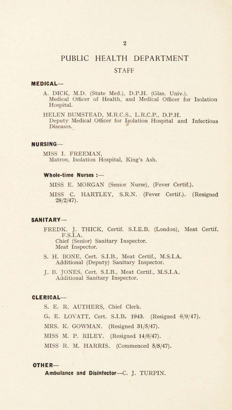 PUBLIC HEALTH DEPARTMENT STAFF MEDICAL— A. DICK, M.D. (State Med.), D.P.H. (Glas. Univ.). Medical Officer of Health, and Medical Officer for Isolation Hospital. HELEN BUMSTEAD, M.R.C.S., L.R.C.P., D.P.H. Deputy Medical Officer for Isolation Hospital and Infectious Diseases. NURSING- MISS I. FREEMAN, Matron, Isolation Hospital, King’s Ash. Whole-time Nurses :— MISS E. MORGAN (Senior Nurse), (Fever Certif.). MISS C. HARTLEY, S.R.N. (Fever Certif.). (Resigned 28/2/47). SANITARY— FREDK. J. THICK, Certif. S.I.E.B. (London), Meat Certif. F.S.I.A. Chief (Senior) Sanitary Inspector. Meat Inspector. S. H. BONE, Cert. S.I.B., Meat Certif., M.S.I.A. Additional (Deputy) Sanitary Inspector. J. B. JONES, Cert. S.I.B., Meat Certif., M.S.I.A. Additional Sanitary Inspector. CLERICAL— S. E. R. AUTHERS, Chief Clerk. G. E. LOVATT, Cert. S.I.B* 1943. (Resigned 6/9/47). MRS. K. GOWMAN. (Resigned 31/5/47). MISS M. P. RILEY. (Resigned 14/6/47). MISS R. M. HARRIS. (Commenced 5/8/47). OTHER— Ambulance and Disinfector—C. J. TURPIN.