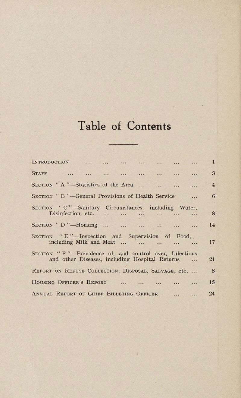 Table of Contents Introduction ... ... ... ... ... ... ... 1 ... ... ... ... ... ... ... ... Section “A”—Statistics of the Area ... ... ... ... 4 Section  B ”—General Provisions of Health Service ... 6 Section “ C —Sanitary Circumstances, including Water, Disinfection, etc. ... ... ... ... ... ... 8 Section “ D —Housing ... . . 14 Section “ E ”—Inspection and Supervision of Food, including Milk and Meat ... ... ... ... ... 17 Section “ F ”—Prevalence of, and control over. Infectious and other Diseases, including Hospital Returns ... 21 Report on Refuse Collection, Disposal, Salvage, etc. ... 8 Housing Officer’s Report ... . ... 15 Annual Report of Chief Billeting Officer ... ... 24