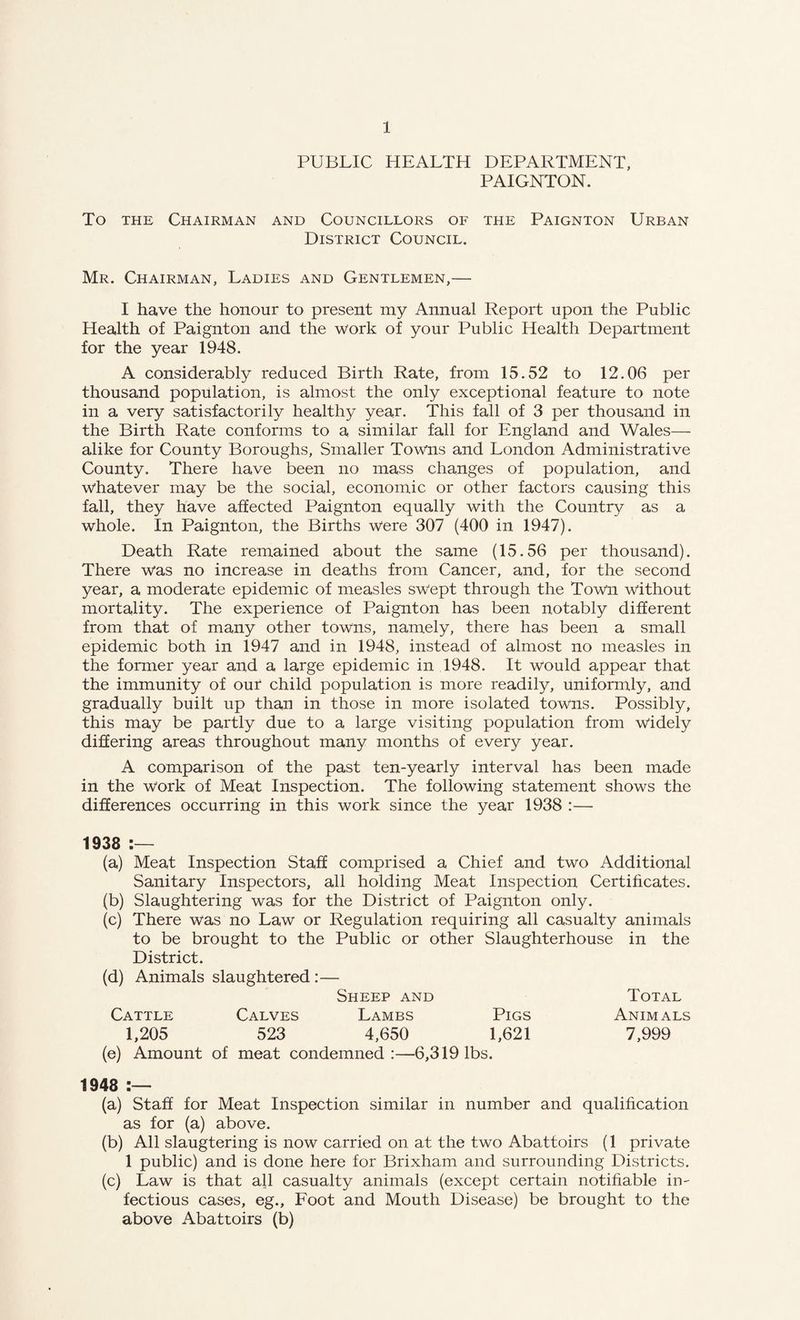 PUBLIC HEALTH DEPARTMENT, PAIGNTON. To THE Chairman and Councillors of the Paignton Urban District Council. Mr. Chairman, Ladies and Gentlemen,— I have the honour to present my Annual Report upon the Public Health of Paignton and the work of your Public Health Department for the year 1948. A considerably reduced Birth Rate, from 15.52 to 12.06 per thousand population, is almost the only exceptional feature to note in a very satisfactorily healthy year. This fall of 3 per thousand in the Birth Rate conforms to a similar fall for England and Wales— alike for County Boroughs, Smaller Towns and London Administrative County. There have been no mass changes of population, and whatever may be the social, economic or other factors causing this fall, they have affected Paignton equally with the Country as a whole. In Paignton, the Births were 307 (400 in 1947). Death Rate remained about the same (15.56 per thousand). There was no increase in deaths from Cancer, and, for the second year, a moderate epidemic of measles swept through the Town without mortality. The experience of Paignton has been notably different from that of many other towns, namely, there has been a small epidemic both in 1947 and in 1948, instead of almost no measles in the former year and a large epidemic in 1948. It would appear that the immunity of our child population is more readily, uniformly, and gradually built up than in those in more isolated towns. Possibly, this may be partly due to a large visiting population from widely difiering areas throughout many months of every year. A comparison of the past ten-yearly interval has been made in the work of Meat Inspection. The following statement shows the differences occurring in this work since the year 1938 :— 1938 (a) Meat Inspection Staff comprised a Chief and two Additional Sanitary Inspectors, all holding Meat Inspection Certificates. (b) Slaughtering was for the District of Paignton only. (c) There was no Law or Regulation requiring all casualty animals to be brought to the Public or other Slaughterhouse in the District. (d) Animals slaughtered:— Sheep and Total Cattle Calves Lambs Pigs Animals 1,205 523 4,650 1,621 7,999 (e) Amount of meat condemned:—6,319 lbs. 1948 (a) Staff for Meat Inspection similar in number and qualification as for (a) above. (b) All slaugtering is now carried on at the two Abattoirs (1 private 1 public) and is done here for Brixham and surrounding Districts. (c) Law is that all casualty animals (except certain notifiable in-' fectious cases, eg.. Foot and Mouth Disease) be brought to the above Abattoirs (b)