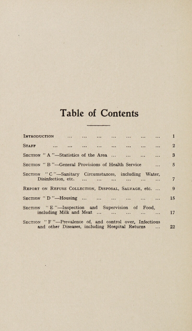 Table of Contents Introduction ... ... ... ... ... ... ... 1 ^^T^LFF ... ... ... ... ... .*• ... ... 2 Section “A”—Statistics of the Area ... . 3 Section “ B ”—General Provisions of Health Service ... 5 Section “ C ”—Sanitary Circumstances, including Water, Disinfection, etc. 7 Report on Refuse Collection, Disposal, Salvage, etc. ... 9 Section “ D ”—Housing ... . ... . 15 Section “ E —Inspection and Supervision of Food, including Milk and Meat. ... 17 Section  F ”—Prevalence Of, and control over. Infectious and other Diseases, including Hospital Returns ... 22 <