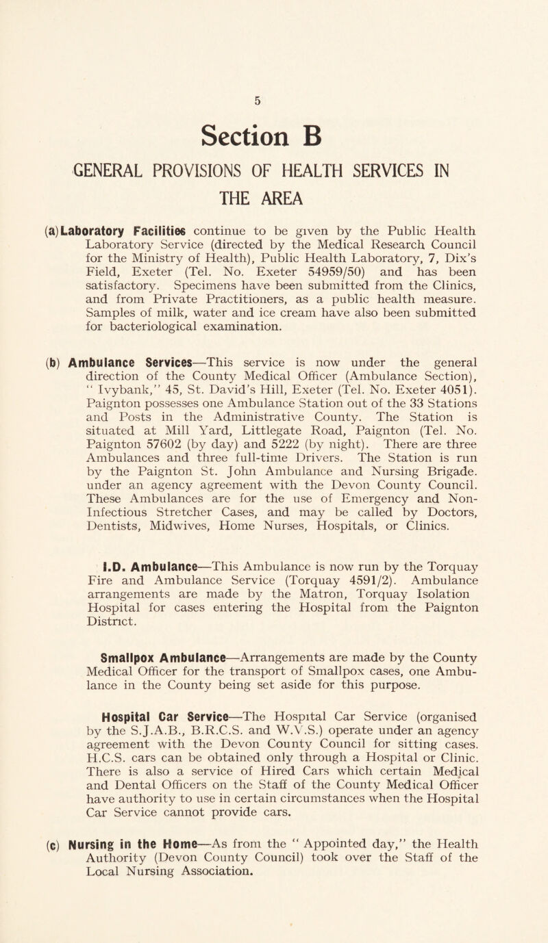 Section B GENERAL PROVISIONS OF HEALTH SERVICES IN THE AREA (a) Laboratory Facilities continue to be given by the Public Health Laboratory Service (directed by the Medical Research Council for the Ministry of Health), Public Health Laboratory, 7, Dix’s Field, Exeter (Tel. No. Exeter 54959/50) and has been satisfactory. Specimens have been submitted from the Clinics, and from Private Practitioners, as a public health measure. Samples of milk, water and ice cream have also been submitted for bacteriological examination. (b) Ambulance Services—This service is now under the general direction of the County Medical Officer (Ambulance Section), “ Ivybank,” 45, St. David’s Hill, Exeter (Tel. No. Exeter 4051). Paignton possesses one Ambulance Station out of the 33 Stations and Posts in the Administrative County. The Station is situated at Mill Yard, Littlegate Road, Paignton (Tel. No. Paignton 57602 (by day) and 5222 (by night). There are three Ambulances and three full-time Drivers. The Station is run by the Paignton St. John Ambulance and Nursing Brigade, under an agency agreement with the Devon County Council. These Ambulances are for the use of Emergency and Non- Infectious Stretcher Cases, and may be called by Doctors, Dentists, Midwives, Home Nurses, Hospitals, or Clinics. I.D. Ambulance—This Ambulance is now run by the Torquay Fire and Ambulance Service (Torquay 4591/2). Ambulance arrangements are made by the Matron, Torquay Isolation Hospital for cases entering the Hospital from the Paignton District. Smallpox Ambulance—Arrangements are made by the County Medical Officer for the transport of Smallpox cases, one Ambu¬ lance in the County being set aside for this purpose. Hospital Car Service—The Hospital Car Service (organised by the S.J.A.B., B.R.C.S. and W.V.S.) operate under an agency agreement with the Devon County Council for sitting cases. H.C.S. cars can be obtained only through a Hospital or Clinic. There is also a service of Hired Cars which certain Medical and Dental Officers on the Staff of the County Medical Officer have authority to use in certain circumstances when the Hospital Car Service cannot provide cars. (c) Nursing in the Home—As from the “ Appointed day,” the Health Authority (Devon County Council) took over the Staff of the Local Nursing Association.