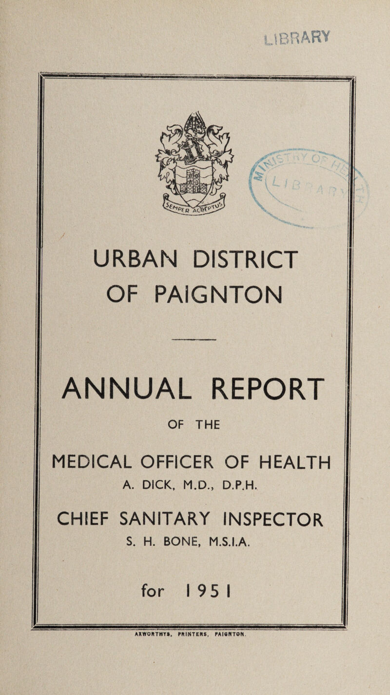 URBAN DISTRICT OF PAIGNTON ANNUAL REPORT OF THE MEDICAL OFFICER OF HEALTH A. DICK, M.D., D.P.H. CHIEF SANITARY INSPECTOR S. H. BONE, M.S.I.A. for 195 1 AXWORTHYS, PRINTERS, PAI8NT0N.