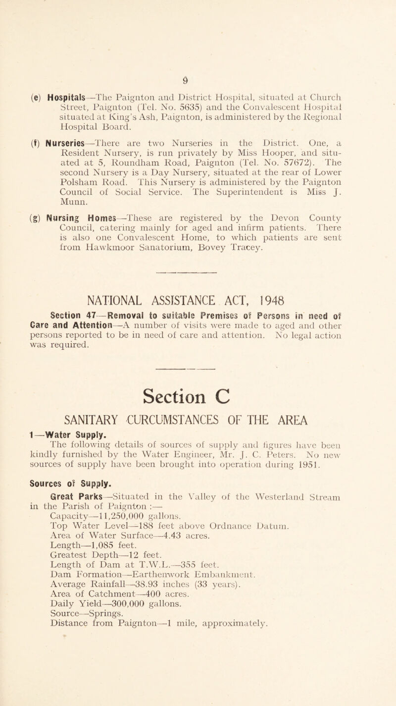 (e) Hospitals—The Paignton and District Hospital, situated at Church Street, Paignton (Tel. No. 5635) and the Convalescent Hospital situated at King’s Ash, Paignton, is administered by the Regional Hospital Board. (f) Nurseries—There are two Nurseries in the District. One, a Resident Nursery, is run privately by Miss Hooper, and situ¬ ated at 5, Roundham Road, Paignton (Tel. No. 57672). The second Nursery is a Day Nursery, situated at the rear of Lower Polsham Road. This Nursery is administered by the Paignton Council of Social Service. The Superintendent is Miss J. Munn. (g) Nursing Homes—-These are registered by the Devon County Council, catering mainly for aged and infirm patients. There is also one Convalescent Home, to which patients are sent from Hawkmoor Sanatorium, Bovey Tracey. NATIONAL ASSISTANCE ACT, 1948 Section 47—Removal to suitable Premises of Persons in need of Gare and Attention—A number of visits were made to aged and other persons reported to be in need of care and attention. No legal action was required. Section C SANITARY OJRCUMSTANCES OF THE AREA t—Water Supply. The following details of sources of supply and figures have been kindly furnished by the Water Engineer, Mr. j. C. Peters. No new sources of supply have been brought into operation during 1951. Sources or Supply. Great Parks—-Situated in the Valley of the Westerland Stream in the Parish of Paignton :—• Capacity—11,250,000 gallons. Top Water Level—188 feet above Ordnance Datum. Area of Water Surface—4.43 acres. Length—1,085 feet. Greatest Depth—12 feet. Length of Dam at T.W.L.—355 feet. Dam Formation—Earthenwork Embankment. Average Rainfall—38.93 inches (33 years). Area of Catchment—400 acres. Daily Yield—300,000 gallons. Source—Springs. Distance from Paignton—1 mile, approximately.