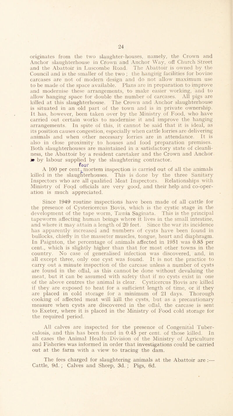 originates from the two slaughter-houses, namely, the Crown and Anchor slaughterhouse in Crown and Anchor Way, off Church Street and the Abattoir in Luscombe Road. The Abattoir is owned by the Council and is the smaller of the two ; the hanging facilities for bovine carcases are not of modern design and do not allow maximum use to be made of the space available. Plans are in preparation to improve and modernise these arrangements, to make easier working, and to allow hanging space for double the number of carcases. All pigs are killed at this slaughterhouse. The Crown and Anchor slaughterhouse is situated in an old part of the town and is in private ownership. It has, however, been taken over by the Ministry of Food, who have carried out certain works to modernise it and improve the hanging arrangements. In spite of this, it cannot be said that it is ideal, as its position causes congestion, especially when cattle lorries are delivering animals and when other necessary lorries are in attendance. It is also in close proximity to houses and food preparation premises. Both slaughterhouses are maintained in a satisfactory state of cleanli¬ ness, the Abattoir by a resident caretaker and the Crown and Anchor m by labour supplied by the slaughtering contractor. Poyf A 100 per cenR mortem inspection is carried out of all the animals killed in the slaughterhouses. This is done by the three Sanitary Inspectors who are all qualified Meat Inspectors. Relationships with Ministry of Food officials are very good, and their help and co-oper¬ ation is much appreciated. Since 1949 routine inspections have been made of all cattle for the presence of Cystericercus Bovis, which is the cystic stage in the development of the tape worm, Taenia Saginata. This is the principal tapeworm affecting human beings where it lives in the small intestine, and where it may attain a length of 20 feet. Since the war its incidence has apparently increased and numbers of cysts have been found in bullocks, chiefly in the masseter muscles, tongue, heart and diaphragm. In Paignton, the percentage of animals affected in 1951 was 0.85 per cent., which is slightly higher than that for most other towns in the country. No case of generalised infection was discovered, and, in all except three, only one cyst was found. It is not the practice to carry out a minute inspection of the carcase unless a number of cysts are found in the offal, as this cannot be done without devaluing the meat, but it can be assumed with safety that if no cysts exist in one of the above centres the animal is clear. Cysticercus Bovis are killed if they are exposed to heat for a sufficient length of time, or if they are placed in cold storage for a minimum of 21 days. Thorough cooking of affected meat will kill the cysts, but as a precautionary measure when cysts are discovered in the offal, the carcase is sent to Exeter, where it is placed in the Ministry of Food cold storage for the required period. All calves are inspected for the presence of Congenital Tuber¬ culosis, and this has been found in 0.45 per cent, of those killed. In all cases the Animal Health Division of the Ministry of Agriculture and Fisheries was informed in order that investigations could be carried out at the farm with a view to tracing the dam. The fees charged for slaughtering animals at the Abattoir are :—- Cattle, 9d. ; Calves and Sheep, 3d. ; Pigs, 6d.