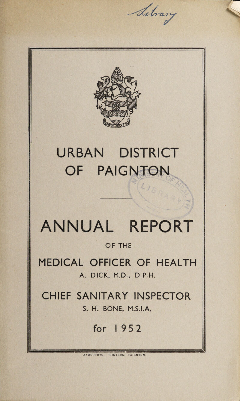 y »*s AQC; URBAN DISTRICT OF PAIGNTON ANNUAL REPORT OF THE MEDICAL OFFICER OF HEALTH A. DICK. M.D., D.P.H. CHIEF SANITARY INSPECTOR S. H. BONE, M.S.I.A. for I 95 2 AXWORTHYS, PRINTERS, PAIGNTON.