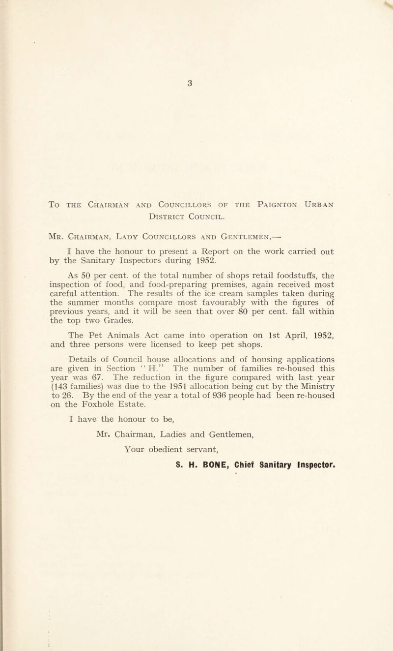 To the Chairman and Councillors of the Paignton Urban District Council. Mr. Chairman, Lady Councillors and Gentlemen,—• I have the honour to present a Report on the work carried out by the Sanitary Inspectors during 1952. As 50 per cent, of the total number of shops retail foodstuffs, the inspection of food, and food-preparing premises, again received most careful attention. The results of the ice cream samples taken during the summer months compare most favourably with the figures of previous years, and it will be seen that over 80 per cent, fall within the top two Grades. The Pet Animals Act came into operation on 1st April, 1952, and three persons were licensed to keep pet shops. Details of Council house allocations and of housing applications are given in Section “ H.” The number of families re-housed this year was 67. The reduction in the figure compared with last year (143 families) was due to the 1951 allocation being cut by the Ministry to 26. By the end of the year a total of 936 people had been re-housed on the Foxhole Estate. I have the honour to be, Mr. Chairman, Ladies and Gentlemen, Your obedient servant, S. H. BONE, Chief Sanitary Inspector.