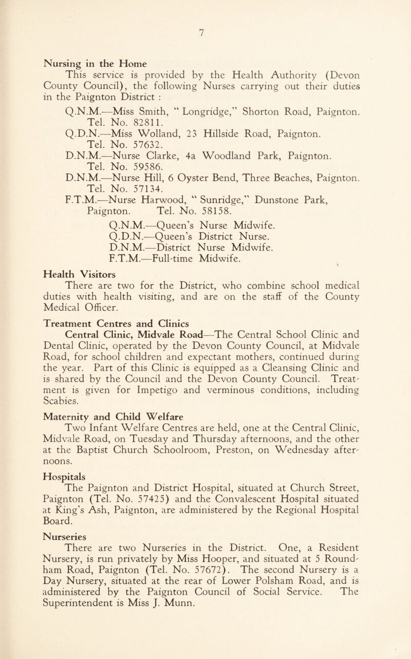 Nursing in the Home This service is provided by the Health Authority (Devon County Council), the following Nurses carrying out their duties in the Paignton District : Q.N.M.—Miss Smith, “ Longridge,” Shorton Road, Paignton. Tel. No. 82811. Q.D.N.—Miss Wolland, 23 Hillside Road, Paignton. Tel. No. 57632. D.N.M.—Nurse Clarke, 4a Woodland Park, Paignton. Tel. No. 59586. D.N.M.—Nurse Hill, 6 Oyster Bend, Three Beaches, Paignton. Tel. No. 57134. F.T.M.—Nurse Harwood, “ Sunridge,” Dunstone Park, Paignton. Tel. No. 58158. Q.N.M.—Queen’s Nurse Midwife. Q.D.N.—Queen’s District Nurse. D.N.M.—District Nurse Midwife. F.T.M.—Fulbtime Midwife. v Health Visitors There are two for the District, who combine school medical duties with health visiting, and are on the staff of the County Medical Officer. Treatment Centres and Clinics Central Clinic, Midvale Road—The Central School Clinic and Dental Clinic, operated by the Devon County Council, at Midvale Road, for school children and expectant mothers, continued during the year. Part of this Clinic is equipped as a Cleansing Clinic and is shared by the Council and the Devon County Council. Treat' ment is given for Impetigo and verminous conditions, including Scabies. Maternity and Child Welfare Two Infant Welfare Centres are held, one at the Central Clinic, Midvale Road, on Tuesday and Thursday afternoons, and the other at the Baptist Church Schoolroom, Preston, on Wednesday after' noons. Hospitals The Paignton and District Hospital, situated at Church Street, Paignton (Tel. No. 57425) and the Convalescent Hospital situated at King’s Ash, Paignton, are administered by the Regional Hospital Board. Nurseries There are two Nurseries in the District. One, a Resident Nursery, is run privately by Miss Hooper, and situated at 5 Round' ham Road, Paignton (Tel. No. 57672). The second Nursery is a Day Nursery, situated at the rear of Lower Polsham Road, and is administered by the Paignton Council of Social Service. The Superintendent is Miss J. Munn.