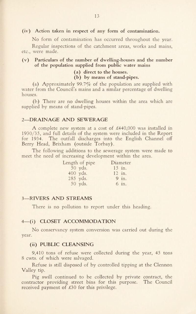 (iv) Action taken in respect of any form of contamination. No form of contamination has occurred throughout the year. Regular inspections of the catchment areas, works and mains, etc., were made. (v) Particulars of the number of dwelling-houses and the number of the population supplied from public water mains (a) direct to the houses. (b) by means of stand-pipes. (a) Approximately 99.7% of the population are supplied with water from the Council’s mains and a similar percentage of dwelling houses. (b) There are no dwelling houses within the area which are supplied by means of stand-pipes. 2—DRAINAGE AND SEWERAGE A complete new system at a cost of £440,000 was installed in 1930/35, and full details of the system were included in the Report for 1934. The outfall discharges into the English Channel off Berry Head, Brixham (outside Torbay). The following additions to the sewerage system were made to meet the need of increasing development within the area. Length of pipe Diameter 50 yds. 15 in. 400 yds. 12 in. 285 yds. 9 in. 50 yds. 6 in. 3— RIVERS AND STREAMS There is no pollution to report under this heading. 4— (i) CLOSET ACCOMMODATION No conservancy system conversion was carried out during the year. (ii) PUBLIC CLEANSING 9,410 tons of refuse were collected during the year, 45 tons 8 cwts. of which were salvaged. Refuse is still disposed of by controlled tipping at the Clennon Valley tip. Pig swill continued to be collected by private contract, the contractor providing street bins for this purpose. The Council received payment of £30 for this privilege.