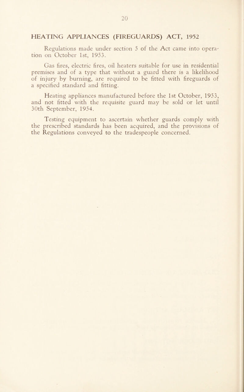 HEATING APPLIANCES (FIREGUARDS) ACT, 1952 Regulations made under section 5 of the Act came into opera- tion on October 1st, 1953. Gas fires, electric fires, oil heaters suitable for use in residential premises and of a type that without a guard there is a likelihood of injury by burning, are required to be fitted with fireguards of a specified standard and fitting. Heating appliances manufactured before the 1st October, 1953, and not fitted with the requisite guard may be sold or let until 30th September, 1954. Testing equipment to ascertain whether guards comply with the prescribed standards has been acquired, and the provisions of the Regulations conveyed to the tradespeople concerned.