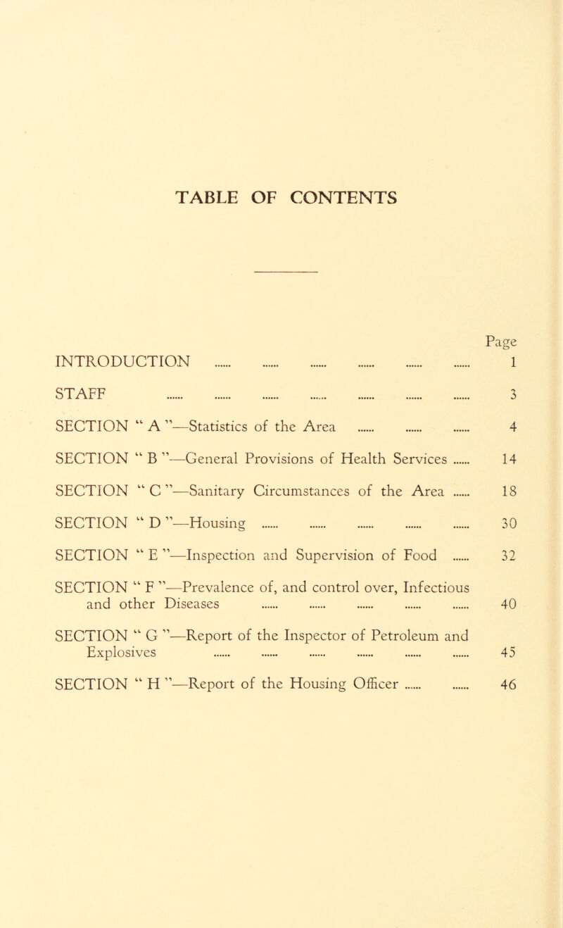 TABLE OF CONTENTS Page INTRODUCTION . 1 STAFF 3 SECTION “ A ”—Statistics of the Area . . . 4 SECTION “ B ”—General Provisions of Health Services 14 SECTION “ C ”—Sanitary Circumstances of the Area 18 SECTION “ D ’’—Housing . 30 SECTION “ E ”—Inspection and Supervision of Eood . 32 SECTION “ F ”—Prevalence of, and control over, Infectious and other Diseases . . . . . 40 SECTION “ G ”—Report of the Inspector of Petroleum and Explosives 45 SECTION “ H ”—Report of the Housing Officer . . 46