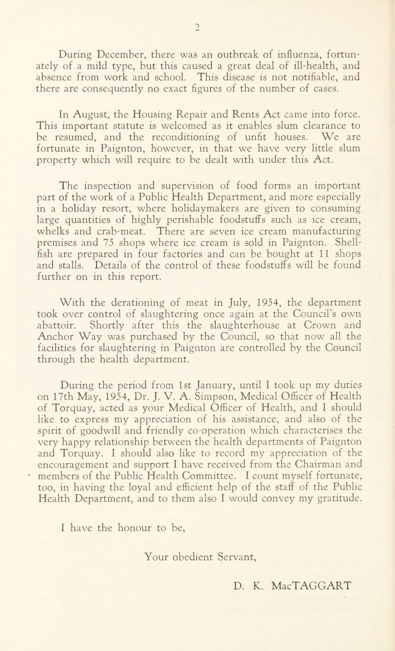 1 During December, there was an outbreak of influen2,a, fortune ately of a mild type, but this caused a great deal of ilbhealth, and absence from work and school. This disease is not notifiable, and there are consequently no exact figures of the number of cases. In August, the Housing Repair and Rents Act came into force. This important statute is welcomed as it enables slum clearance to be resumed, and the reconditioning of unfit houses. We are fortunate in Paignton, however, in that we have very little slum property which will require to be dealt with under this Act. The inspection and supervision of food forms an important part of the work of a Public Health Department, and more especially in a holiday resort, where holidaymakers are given to consuming large quantities of highly perishable foodstuffs such as ice cream, whelks and crab^meat. There are seven ice cream manufacturing premises and 75 shops where ice cream is sold in Paignton. Shelb fish are prepared in four factories and can be bought at 11 shops and stalls. Details of the control of these foodstuffs will be found further on in this report. With the derationing of meat in July, 1954, the department took over control of slaughtering once again at the Council’s own abattoir. Shortly after this the slaughterhouse at Crown and Anchor Way was purchased by the Council, so that now all the facilities for slaughtering in Paignton are controlled by the Council through the health department. During the period from 1st January, until I took up my duties on 17th May, 1954, Dr. J. V. A. Simpson, Medical Officer of Health of Torquay, acted as your Medical Officer of Health, and I should like to express my appreciation of his assistance, and also of the spirit of goodwill and friendly co-operation which characterises the very happy relationship between the health departments of Paignton and Torquay. I should also like to record my appreciation of the encouragement and support I have received from the Chairman and members of the Public Health Committee. I count myself fortunate, too, in having the loyal and efficient help of the staff of the Public Health Department, and to them also I would convey my gratitude. I have the honour to be. Your obedient Servant, D. K. MacTAGGART