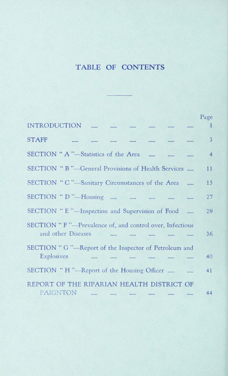 TABLE OF CONTENTS Page INTRODUCTION . 1 STAFF 3 SECTION  A Statistics of the Area . 4 SECTION “ B ”—General Provisions of Health Services 11 SECTION “ C ”—Sanitary Circumstances of the Area 15 SECTION  D ’—Housing . 27 SECTION “ E ”—Inspection and Supervision of Food . 29 SECTION “ F ”—Prevalence of, and control over, Infectious and other Diseases 36 SECTION “ G ”—Report of the Inspector of Petroleum and Explosives 40 SECTION “ H ”—Report of the Housing Officer ...... . 41 REPORT OF THE RIPARIAN HEALTH DISTRICT OF PAIGNTON . 44