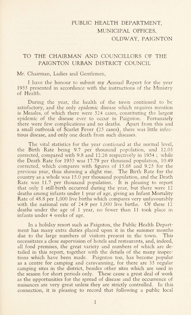 PUBLIC HEALTH DEPARTMENT, MUNICIPAL OFFICES, OLDWAY, PAIGNTON TO THE CHAIRMAN AND COUNCILLORS OF THE PAIGNTON URBAN DISTRICT COUNCIL Mr. Chairman, Ladies and Gentlemen, I have the honour to submit my Annual Report for the year 1955 presented in accordance with the instructions of the Ministry of Health. During the year, the health of the town continued to be satisfactory, and the only epidemic disease which requires mention is Measles, of which there were 524 cases, constituting the largest epidemic of the disease ever to occur in Paignton. Fortunately there were few complications and no deaths. Apart from this and a small outbreak of Scarlet Fever (25 cases), there was little infec¬ tious disease, and only one death from such diseases. The vital statistics for the year continued at the normal level, the Birth Rate being 9.7 per thousand population, and 12.03 corrected, compared with 9.8 and 12.26 respectively in 1954 ; while the Death Rate for 1955 was 17.79 per thousand population, 10.49 corrected, which compares with figures of 15.68 and 9.25 for the previous year, thus showing a slight rise. The Birth Rate for the country as a whole was 15.0 per thousand population, and the Death Rate was 11.7 per thousand population. It is pleasing to report that only 1 stilbbirth occurred during the year, but there were 12 deaths among infants under 1 year of age, giving an Infant Mortality Rate of 48.8 per 1,000 live births which compares very unfavourably with the national rate of 24.9 per 1,000 live births. Of these 12 deaths under the age of 1 year, no fewer than 11 took place in infants under 4 weeks of age. In a holiday resort such as Paignton, the Public Health Depart¬ ment has many extra duties placed upon it in the summer months due to the large numbers of visitors present in the town. This necessitates a close supervision of hotels and restaurants, and, indeed, all food premises, the great variety and numbers of which are de¬ tailed in this report, together with the details of the many inspec¬ tions which have been made. Paignton too, has become popular as a centre for camping and caravanning, for there are 35 regular camping sites in the district, besides other sites which are used in the season for short periods only. These cause a great deal of work as the opportunities for the spread of disease and the occurrence of nuisances are very great unless they are strictly controlled. In this connection, it is pleasing to record that following a public local