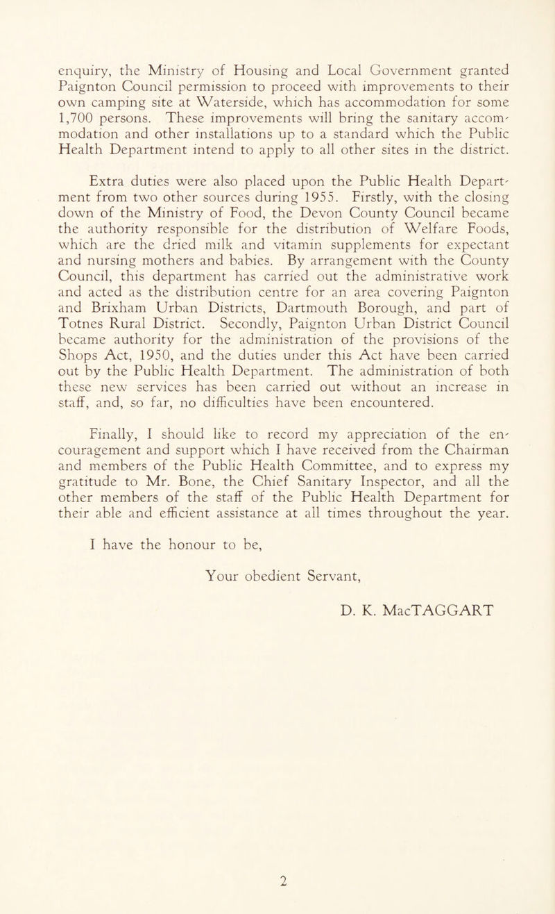 enquiry, the Ministry of Housing and Local Government granted Paignton Council permission to proceed with improvements to their own camping site at Waterside, which has accommodation for some 1,700 persons. These improvements will bring the sanitary accom- modation and other installations up to a standard which the Public Health Department intend to apply to all other sites in the district. Extra duties were also placed upon the Public Health Depart¬ ment from two other sources during 1955. Firstly, with the closing down of the Ministry of Food, the Devon County Council became the authority responsible for the distribution of Welfare Foods, which are the dried milk and vitamin supplements for expectant and nursing mothers and babies. By arrangement with the County Council, this department has carried out the administrative work and acted as the distribution centre for an area covering Paignton and Brixham Urban Districts, Dartmouth Borough, and part of Totnes Rural District. Secondly, Paignton Urban District Council became authority for the administration of the provisions of the Shops Act, 1950, and the duties under this Act have been carried out by the Public Health Department. The administration of both these new services has been carried out without an increase in staff, and, so far, no difficulties have been encountered. Finally, I should like to record my appreciation of the en¬ couragement and support which I have received from the Chairman and members of the Public Health Committee, and to express my gratitude to Mr. Bone, the Chief Sanitary Inspector, and all the other members of the staff of the Public Health Department for their able and efficient assistance at all times throughout the year. I have the honour to be, Your obedient Servant, D. K. MacTAGGART