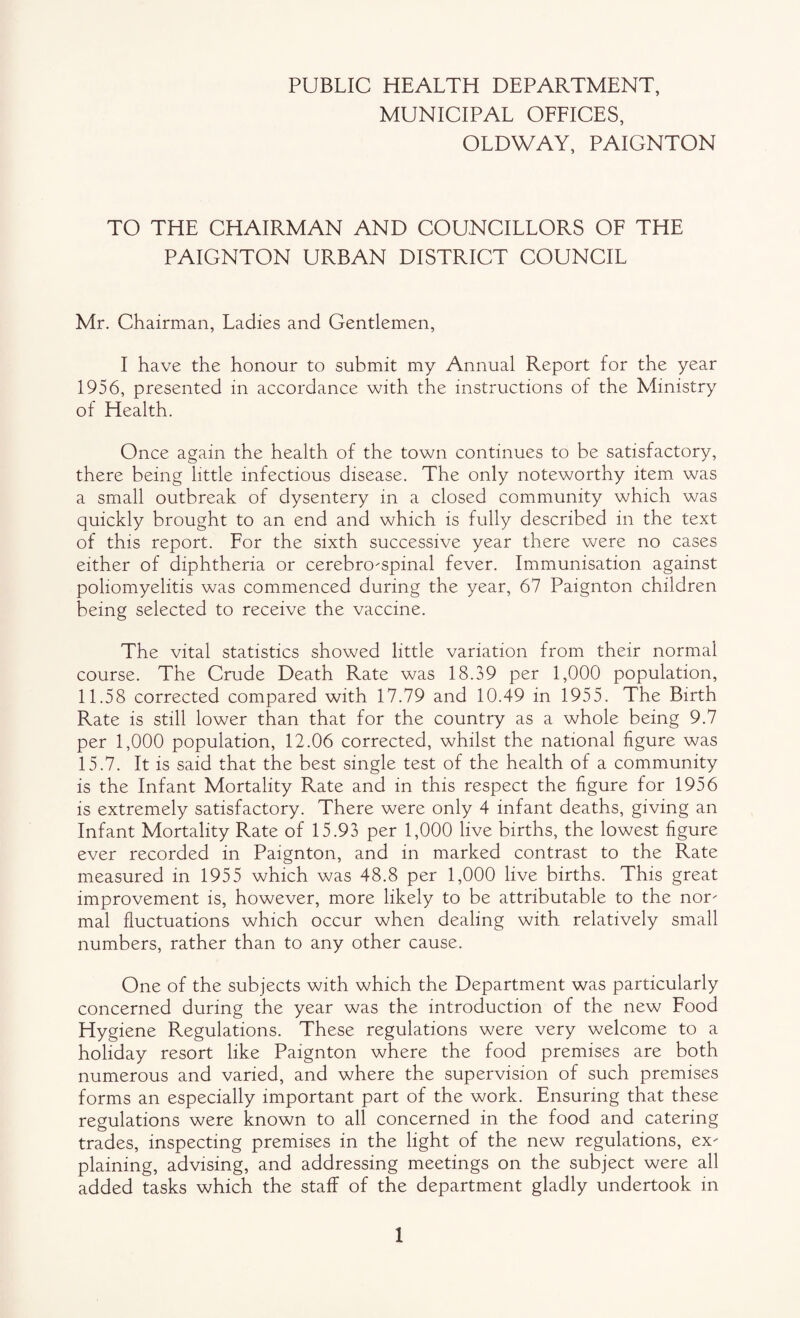 PUBLIC HEALTH DEPARTMENT, MUNICIPAL OFEICES, OLDWAY, PAIGNTON TO THE CHAIRMAN AND COUNCILLORS OF THE PAIGNTON URBAN DISTRICT COUNCIL Mr. Chairman, Ladies and Gentlemen, I have the honour to submit my Annual Report for the year 1956, presented in accordance with the instructions of the Ministry of Health. Once again the health of the town continues to be satisfactory, there being little infectious disease. The only noteworthy item was a small outbreak of dysentery in a closed community which was quickly brought to an end and which is fully described in the text of this report. For the sixth successive year there were no cases either of diphtheria or cerebro-spinal fever. Immunisation against poliomyelitis was commenced during the year, 67 Paignton children being selected to receive the vaccine. The vital statistics showed little variation from their normal course. The Crude Death Rate was 18.39 per 1,000 population, 11.58 corrected compared with 17.79 and 10.49 in 1955. The Birth Rate is still lower than that for the country as a whole being 9.7 per 1,000 population, 12.06 corrected, whilst the national figure was 15.7. It is said that the best single test of the health of a community is the Infant Mortality Rate and in this respect the figure for 1956 is extremely satisfactory. There were only 4 infant deaths, giving an Infant Mortality Rate of 15.93 per 1,000 live births, the lowest figure ever recorded in Paignton, and in marked contrast to the Rate measured in 1955 which was 48.8 per 1,000 live births. This great improvement is, however, more likely to be attributable to the nor mal fluctuations which occur when dealing with relatively small numbers, rather than to any other cause. One of the subjects with which the Department was particularly concerned during the year was the introduction of the new Food Hygiene Regulations. These regulations were very welcome to a holiday resort like Paignton where the food premises are both numerous and varied, and where the supervision of such premises forms an especially important part of the work. Ensuring that these regulations were known to all concerned in the food and catering trades, inspecting premises in the light of the new regulations, ex plaining, advising, and addressing meetings on the subject were all added tasks which the staff of the department gladly undertook in