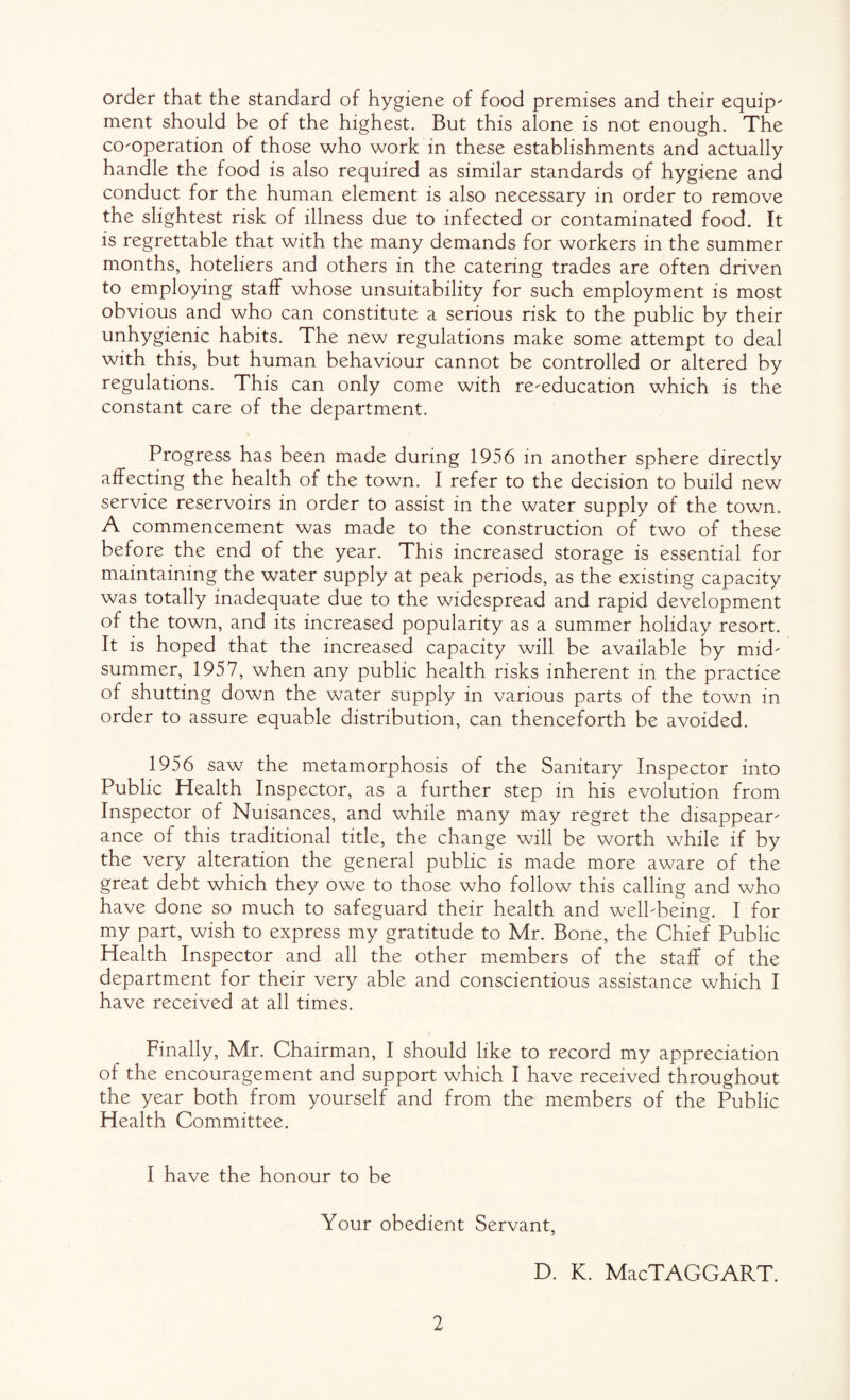 order that the standard of hygiene of food premises and their equip' ment should be of the highest. But this alone is not enough. The co'operation of those who work in these establishments and actually handle the food is also required as similar standards of hygiene and conduct for the human element is also necessary in order to remove the slightest risk of illness due to infected or contaminated food. It is regrettable that with the many demands for workers in the summer months, hoteliers and others in the catering trades are often driven to employing staff whose unsuitability for such employment is most obvious and who can constitute a serious risk to the public by their unhygienic habits. The new regulations make some attempt to deal with this, but human behaviour cannot be controlled or altered by regulations. This can only come with re-education which is the constant care of the department. Progress has been made during 1956 in another sphere directly affecting the health of the town. I refer to the decision to build new service reservoirs in order to assist in the water supply of the town. A commencement was made to the construction of two of these before the end of the year. This increased storage is essential for maintaining the water supply at peak periods, as the existing capacity was totally inadequate due to the widespread and rapid development of the town, and its increased popularity as a summer holiday resort. It is hoped that the increased capacity will be available by mid¬ summer, 1957, when any public health risks inherent in the practice of shutting down the water supply in various parts of the town in order to assure equable distribution, can thenceforth be avoided. 1956 saw the metamorphosis of the Sanitary Inspector into Public Health Inspector, as a further step in his evolution from Inspector of Nuisances, and while many may regret the disappear¬ ance of this traditional title, the change will be worth while if by the very alteration the general public is made more aware of the great debt which they owe to those who follow this calling and who have done so much to safeguard their health and well-being. I for my part, wish to express my gratitude to Mr. Bone, the Chief Public Health Inspector and all the other members of the staff of the department for their very able and conscientious assistance which I have received at all times. Finally, Mr. Chairman, I should like to record my appreciation of the encouragement and support which I have received throughout the year both from yourself and from the members of the Public Health Committee. I have the honour to be Your obedient Servant, D. K. MacTAGGART.