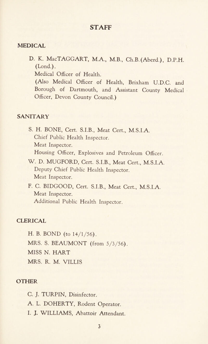 STAFF MEDICAL D. K. MacTAGGART, M.A., M.B,, Ch.B. (Aberd.), D.P.H. (Lond.). Medical Officer of Health. (Also Medical Officer of Health, Brixham U.D.C. and Borough of Dartmouth, and Assistant County Medical Officer, Devon County Council.) SANITARY S. H. BONE, Cert. S.I.B., Meat Cert., M.S.I.A. Chief Public Health Inspector. Meat Inspector. Housing Officer, Explosives and Petroleum Officer. W. D. MUGFORD, Cert. S.I.B., Meat Cert., M.S.I.A. Deputy Chief Public Health Inspector. Meat Inspector. F. C. BIDGOOD, Cert. S.I.B., Meat Cert., M.S.I.A. Meat Inspector. Additional Public Health Inspector. CLERICAL H. B. BOND (to 14/1/56). MRS. S. BEAUMONT (from 5/3/56). MISS N. HART MRS. R. M. VILLIS OTHER C. J. TURPIN, Disinfector. A. L. DOHERTY, Rodent Operator. I. J. WILLIAMS, Abattoir Attendant.