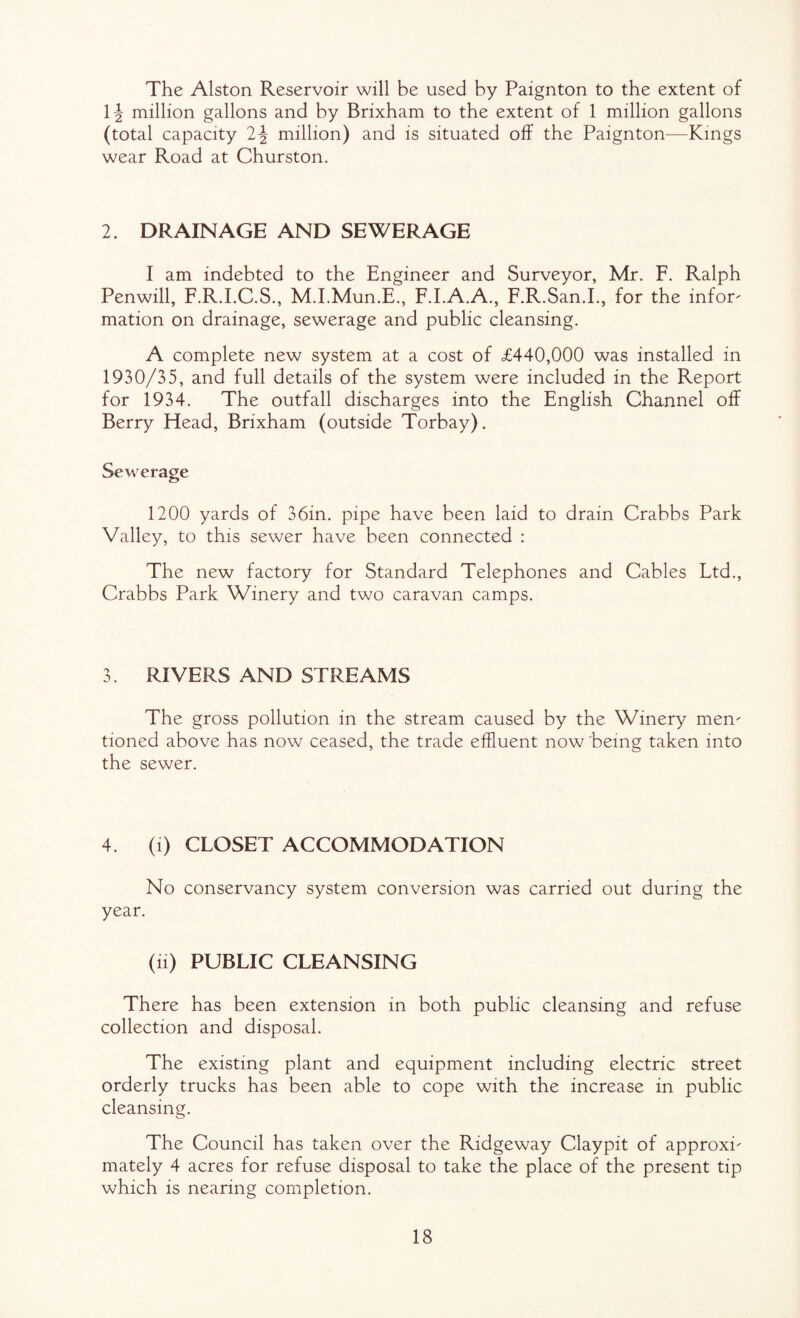 The Alston Reservoir will be used by Paignton to the extent of 1^- million gallons and by Brixham to the extent of 1 million gallons (total capacity 2^ million) and is situated off the Paignton—Kings wear Road at Churston. 2. DRAINAGE AND SEWERAGE I am indebted to the Engineer and Surveyor, Mr. F. Ralph Penwill, F.R.LC.S., M.I.Mun.E., F.LA.A., F.R.San.L, for the infor¬ mation on drainage, sewerage and public cleansing. A complete new system at a cost of £440,000 was installed in 1930/35, and full details of the system were included in the Report for 1934. The outfall discharges into the English Channel off Berry Head, Brixham (outside Torbay). Sewerage 1200 yards of 36in. pipe have been laid to drain Crabbs Park Valley, to this sewer have been connected : The new factory for Standard Telephones and Cables Ltd., Crabbs Park Winery and two caravan camps. 3. RIVERS AND STREAMS The gross pollution in the stream caused by the Winery men¬ tioned above has now ceased, the trade effluent now 'being taken into the sewer. 4. (i) CLOSET ACCOMMODATION No conservancy system conversion was carried out during the year. (ii) PUBLIC CLEANSING There has been extension in both public cleansing and refuse collection and disposal. The existing plant and equipment including electric street orderly trucks has been able to cope with the increase in public cleansing. The Council has taken over the Ridgeway Claypit of approxi¬ mately 4 acres for refuse disposal to take the place of the present tip which is nearing completion.