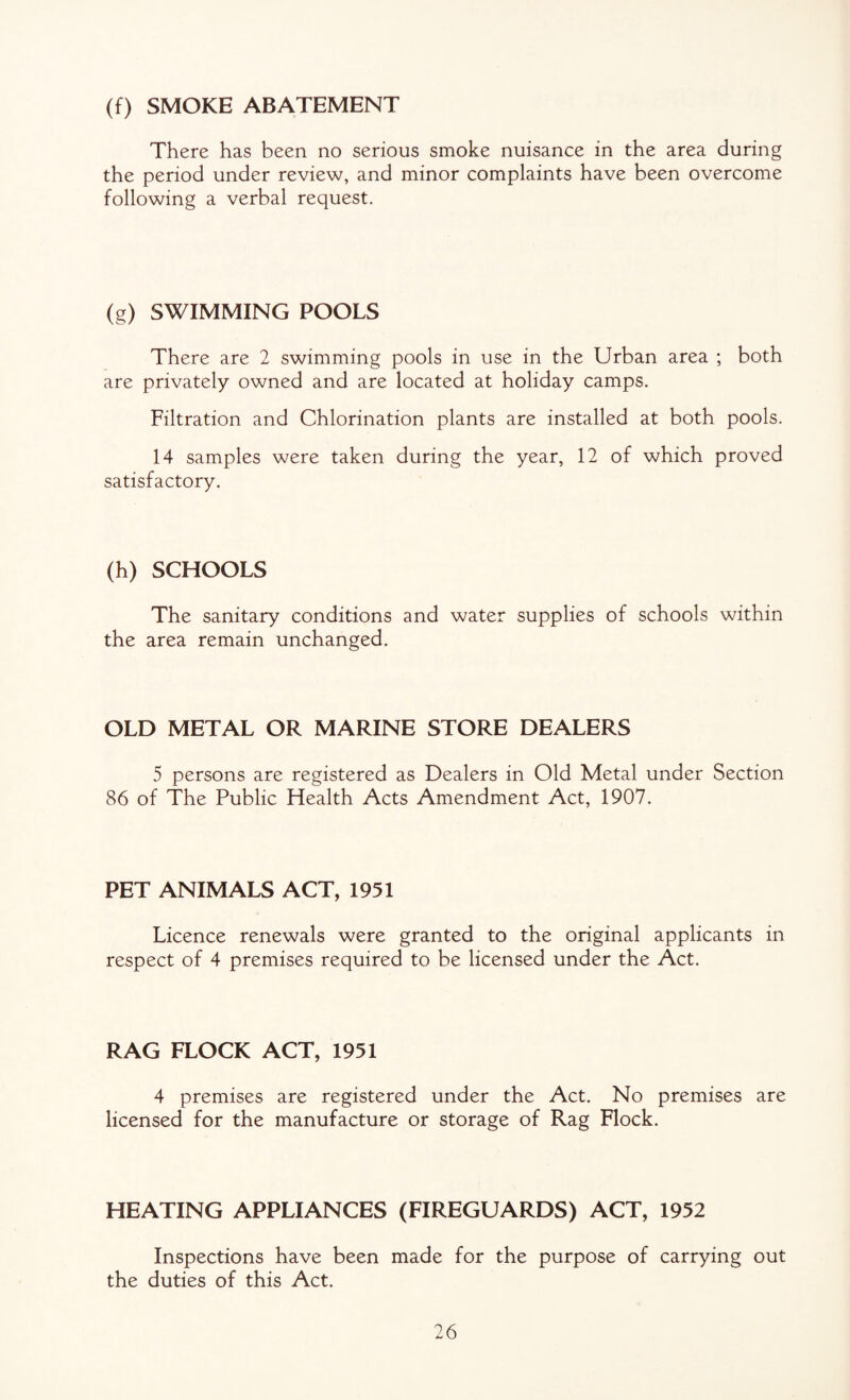 (f) SMOKE ABATEMENT There has been no serious smoke nuisance in the area during the period under review, and minor complaints have been overcome following a verbal request. (g) SWIMMING POOLS There are 2 swimming pools in use in the Urban area ; both are privately owned and are located at holiday camps. Filtration and Chlorination plants are installed at both pools. 14 samples were taken during the year, 12 of which proved satisfactory. (h) SCHOOLS The sanitary conditions and water supplies of schools within the area remain unchanged. OLD METAL OR MARINE STORE DEALERS 5 persons are registered as Dealers in Old Metal under Section 86 of The Public Health Acts Amendment Act, 1907. PET ANIMALS ACT, 1951 Licence renewals were granted to the original applicants in respect of 4 premises required to be licensed under the Act. RAG FLOCK ACT, 1951 4 premises are registered under the Act. No premises are licensed for the manufacture or storage of Rag Flock. HEATING APPLIANCES (FIREGUARDS) ACT, 1952 Inspections have been made for the purpose of carrying out the duties of this Act.