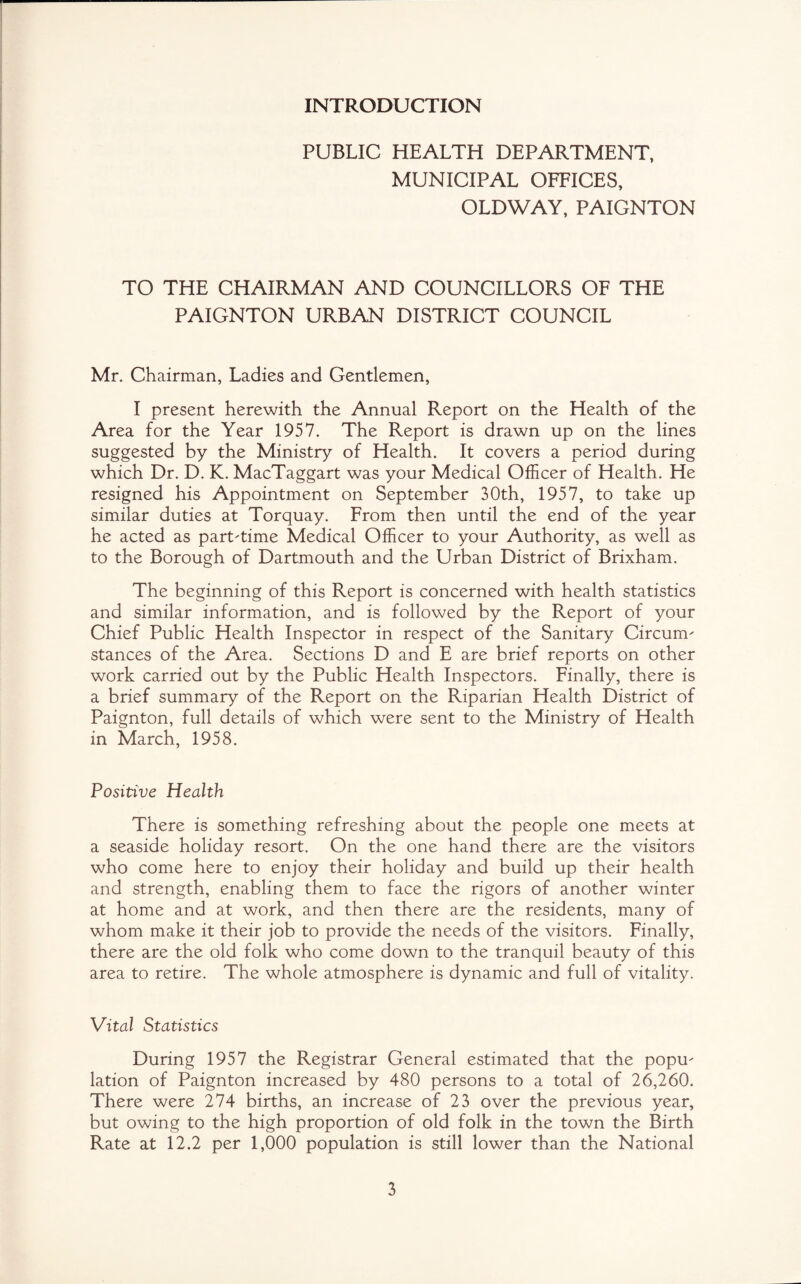 INTRODUCTION PUBLIC HEALTH DEPARTMENT, MUNICIPAL OFFICES, OLDWAY, PAIGNTON TO THE CHAIRMAN AND COUNCILLORS OF THE PAIGNTON URBAN DISTRICT COUNCIL Mr. Chairman, Ladies and Gentlemen, I present herewith the Annual Report on the Health of the Area for the Year 1957. The Report is drawn up on the lines suggested by the Ministry of Health. It covers a period during which Dr. D. K. MacTaggart was your Medical Officer of Health. He resigned his Appointment on September 30th, 1957, to take up similar duties at Torquay. From then until the end of the year he acted as part-time Medical Officer to your Authority, as well as to the Borough of Dartmouth and the Urban District of Brixham. The beginning of this Report is concerned with health statistics and similar information, and is followed by the Report of your Chief Public Health Inspector in respect of the Sanitary Circum^ stances of the Area. Sections D and E are brief reports on other work carried out by the Public Health Inspectors. Finally, there is a brief summary of the Report on the Riparian Health District of Paignton, full details of which were sent to the Ministry of Health in March, 1958. Positive Health There is something refreshing about the people one meets at a seaside holiday resort. On the one hand there are the visitors who come here to enjoy their holiday and build up their health and strength, enabling them to face the rigors of another winter at home and at work, and then there are the residents, many of whom make it their job to provide the needs of the visitors. Finally, there are the old folk who come down to the tranquil beauty of this area to retire. The whole atmosphere is dynamic and full of vitality. Vital Statistics During 1957 the Registrar General estimated that the popm lation of Paignton increased by 480 persons to a total of 26,260. There were 274 births, an increase of 23 over the previous year, but owing to the high proportion of old folk in the town the Birth Rate at 12.2 per 1,000 population is still lower than the National