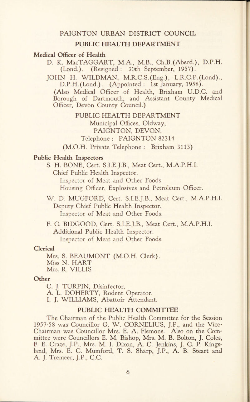 PAIGNTON URBAN DISTRICT COUNCIL PUBLIC HEALTH DEPARTMENT Medical Officer of Health D. K. MacTAGGART, M.A., M.B., Ch.B.(Aberd.), D.P.H. (Lond.). (Resigned : 30th September, 1957). JOHN H. WILDMAN, M.R.C.S.(Eng.), L.R.C.P. (Lond) D.P.H. (Lond.). (Appointed : 1st January, 1958). (Also Medical Officer of Health, Brixham U.D.C. and Borough of Dartmouth, and Assistant County Medical Officer, Devon County Council.) PUBLIC HEALTH DEPARTMENT Municipal Offices, Oldway, PAIGNTON, DEVON. Telephone : PAIGNTON 82214 (M.O.H. Private Telephone : Brixham 3113) Public Health Inspectors S. H. BONE, Cert. S.I.E.J.B., Meat Cert., M.A.P.H.I. Chief Public Health Inspector. Inspector of Meat and Other Foods. Housing Officer, Explosives and Petroleum Officer. W. D. MUGFORD, Cert. S.I.E.J.B., Meat Cert., M.A.P.H.I. Deputy Chief Public Health Inspector. Inspector of Meat and Other Foods. F. C. BIDGOOD, Cert. S.I.E.J.B., Meat Cert., M.A.P.H.I. Additional Public Health Inspector. Inspector of Meat and Other Foods. Clerical Mrs. S. BEAUMONT (M.O.H. Clerk). Miss N. HART Mrs. R. VILLIS Other C. J. TURPIN, Disinfector. A. L. DOHERTY, Rodent Operator. I. J. WILLIAMS, Abattoir Attendant. PUBLIC HEALTH COMMITTEE The Chairman of the Public Health Committee for the Session 1957-58 was Councillor G. W. CORNELIUS, J.P., and the Vice' Chairman was Councillor Mrs. E. A. Flemons. Also on the Com' mittee were Councillors E. M. Bishop, Mrs. M. B. Bolton, J. Coles, F. E. Craze, J.P., Mrs. M. I. Dixon, A. C. Jenkins, J. C. P. Kings' land, Mrs. E. C. Mumford, T. S. Sharp, J.P., A. B. Steart and A. J. Tremeer, J.P., C.C.