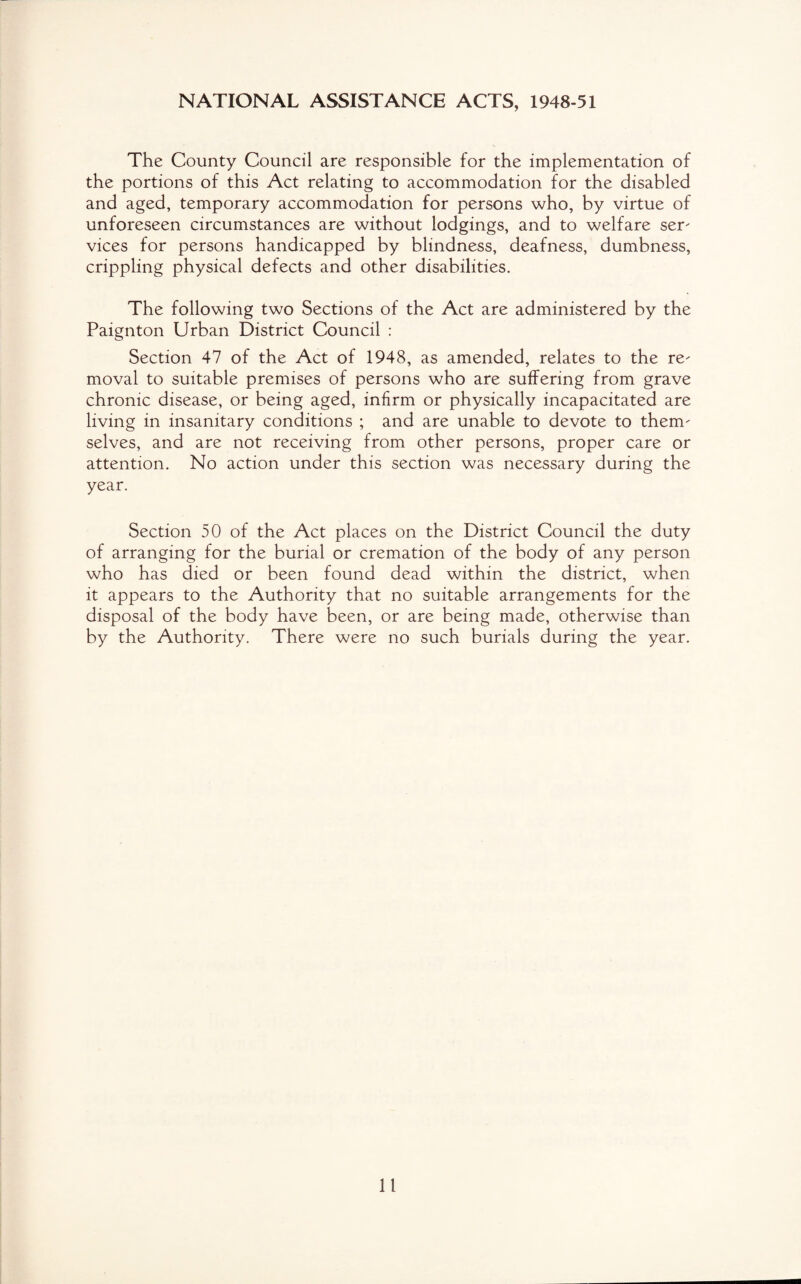 NATIONAL ASSISTANCE ACTS, 1948-51 The County Council are responsible for the implementation of the portions of this Act relating to accommodation for the disabled and aged, temporary accommodation for persons who, by virtue of unforeseen circumstances are without lodgings, and to welfare ser¬ vices for persons handicapped by blindness, deafness, dumbness, crippling physical defects and other disabilities. The following two Sections of the Act are administered by the Paignton Urban District Council : Section 47 of the Act of 1948, as amended, relates to the re¬ moval to suitable premises of persons who are suffering from grave chronic disease, or being aged, infirm or physically incapacitated are living in insanitary conditions ; and are unable to devote to them¬ selves, and are not receiving from other persons, proper care or attention. No action under this section was necessary during the year. Section 50 of the Act places on the District Council the duty of arranging for the burial or cremation of the body of any person who has died or been found dead within the district, when it appears to the Authority that no suitable arrangements for the disposal of the body have been, or are being made, otherwise than by the Authority. There were no such burials during the year.