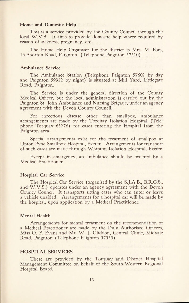 Home and Domestic Help This is a service provided by the County Council through the local W.V.S. It aims to provide domestic help where required by reason of sickness, pregnancy, etc. The Home Help Organiser for the district is Mrs. M. Fors, 16 Shorton Road, Paignton (Telephone Paignton 57510). Ambulance Service The Ambulance Station (Telephone Paignton 57602 by day and Paignton 59922 by night) is situated at Mill Yard, Littlegate Road, Paignton. The Service is under the general direction of the County Medical Officer, but the local administration is carried out by the Paignton St. John Ambulance and Nursing Brigade, under an agency agreement with the Devon County Council. For infectious disease other than smallpox, ambulance arrangements are made by the Torquay Isolation Hospital (Tele' phone Torquay 63276) for cases entering the Hospital from the Paignton area. Special arrangements exist for the treatment of smallpox at Upton Pyne Smallpox Hospital, Exeter. Arrangements for transport of such cases are made through Whipton Isolation Hospital, Exeter. Except in emergency, an ambulance should be ordered by a Medical Practitioner. Hospital Car Service The Hospital Car Service (organised by the S.J.A.B., B.R.C.S., and W.V.S.) operates under an agency agreement with the Devon County Council It transports sitting cases who can enter or leave a vehicle unaided. Arrangements for a hospital car will be made by the hospital, upon application by a Medical Practitioner. Mental Health Arrangements for mental treatment on the recommendation of a Medical Practitioner are made by the Duly Authorised Officers, Miss O. F. Evans and Mr. W. J. Gliddon, Central Clinic, Midvale Road, Paignton (Telephone Paignton 57555). HOSPITAL SERVICES These are provided by the Torquay and District Hospital Management Committee on behalf of the South'Western Regional Hospital Board.