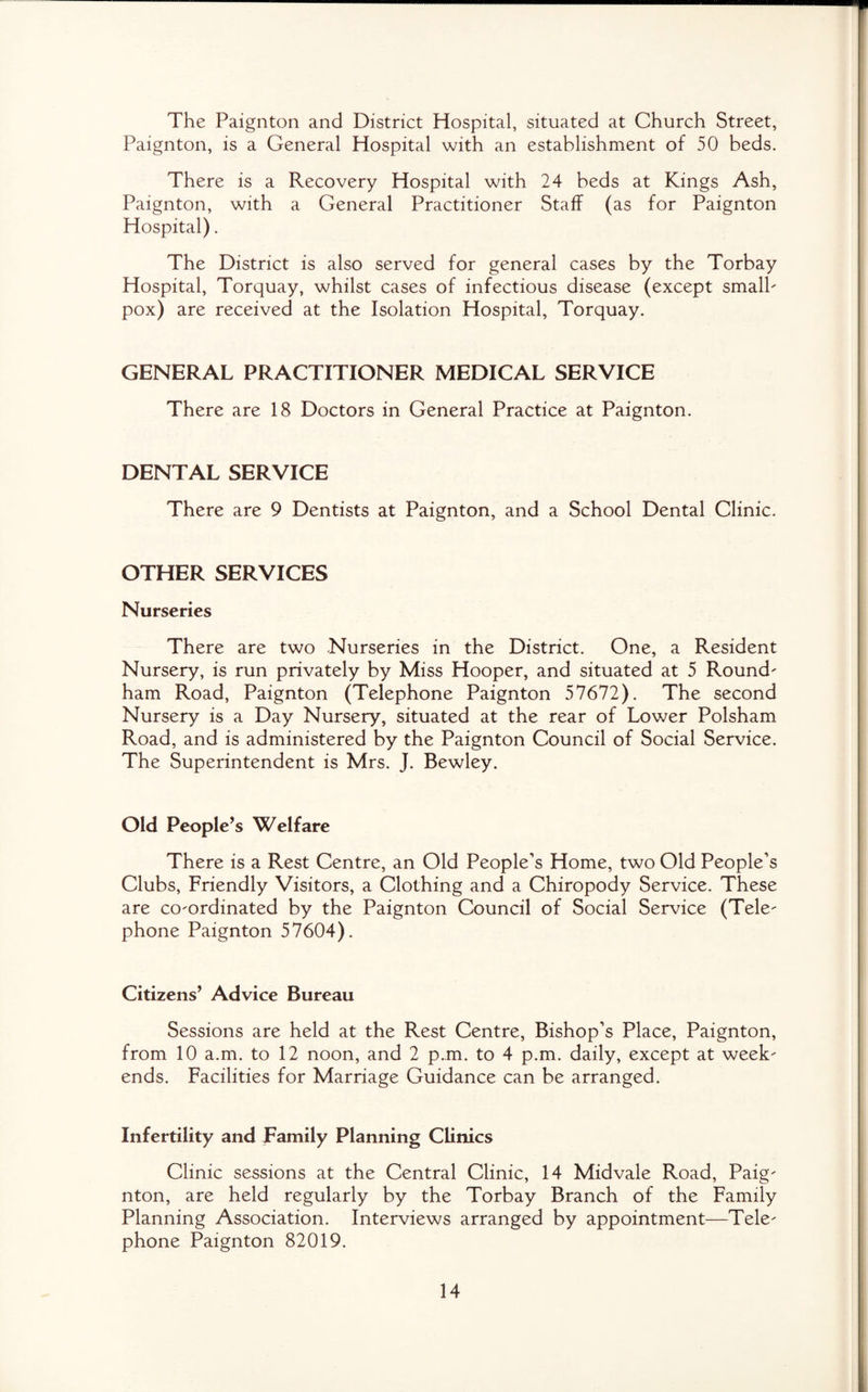 The Paignton and District Hospital, situated at Church Street, Paignton, is a General Hospital with an establishment of 50 beds. There is a Recovery Hospital with 24 beds at Kings Ash, Paignton, with a General Practitioner Staff (as for Paignton Hospital). The District is also served for general cases by the Torbay Hospital, Torquay, whilst cases of infectious disease (except small¬ pox) are received at the Isolation Hospital, Torquay. GENERAL PRACTITIONER MEDICAL SERVICE There are 18 Doctors in General Practice at Paignton. DENTAL SERVICE There are 9 Dentists at Paignton, and a School Dental Clinic. OTHER SERVICES Nurseries There are two Nurseries in the District. One, a Resident Nursery, is run privately by Miss Hooper, and situated at 5 Round- ham Road, Paignton (Telephone Paignton 57672). The second Nursery is a Day Nursery, situated at the rear of Lower Polsham Road, and is administered by the Paignton Council of Social Service. The Superintendent is Mrs. J. Bewley. Old People’s Welfare There is a Rest Centre, an Old People’s Home, two Old People’s Clubs, Friendly Visitors, a Clothing and a Chiropody Service. These are co-ordinated by the Paignton Council of Social Service (Tele¬ phone Paignton 57604). Citizens’ Advice Bureau Sessions are held at the Rest Centre, Bishop’s Place, Paignton, from 10 a.m. to 12 noon, and 2 p.m. to 4 p.m. daily, except at week¬ ends. Facilities for Marriage Guidance can be arranged. Infertility and family Planning Clinics Clinic sessions at the Central Clinic, 14 Midvale Road, Paig¬ nton, are held regularly by the Torbay Branch of the Family Planning Association. Interviews arranged by appointment—Tele¬ phone Paignton 82019.