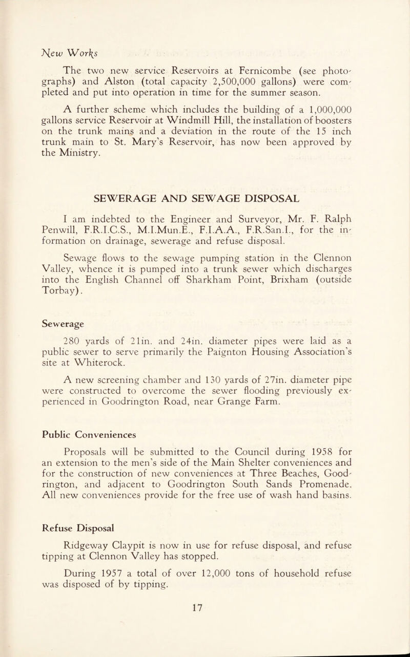 T'iew Wor\s The two new service Reservoirs at Fernicombe (see photo- graphs) and Alston (total capacity 2,500,000 gallons) were com¬ pleted and put into operation in time for the summer season. A further scheme which includes the building of a 1,000,000 gallons service Reservoir at Windmill Hill, the installation of boosters on the trunk mains and a deviation in the route of the 15 inch trunk main to St. Mary's Reservoir, has now been approved by the Ministry. SEWERAGE AND SEWAGE DISPOSAL I am indebted to the Engineer and Surveyor, Mr. F. Ralph Penwill, F.R.I.C.S., M.I.Mun.E., F.I.A.A., F.R.San.I., for the in¬ formation on drainage, sewerage and refuse disposal. Sewage flows to the sewage pumping station in the Clennon Valley, whence it is pumped into a trunk sewer which discharges into the English Channel off Sharkham Point, Brixham (outside Torbay). Sewerage 280 yards of 21in. and 24in. diameter pipes were laid as a public sewer to serve primarily the Paignton Housing Association’s site at Whiterock. A new screening chamber and 130 yards of 27in. diameter pipe were constructed to overcome the sewer flooding previously ex¬ perienced in Goodrington Road, near Grange Farm. Public Conveniences Proposals will be submitted to the Council during 1958 for an extension to the men’s side of the Main Shelter conveniences and for the construction of new conveniences at Three Beaches, Good¬ rington, and adjacent to Goodrington South Sands Promenade. All new conveniences provide for the free use of wash hand basins. Refuse Disposal Ridgeway Claypit is now in use for refuse disposal, and refuse tipping at Clennon Valley has stopped. During 1957 a total of over 12,000 tons of household refuse was disposed of by tipping.